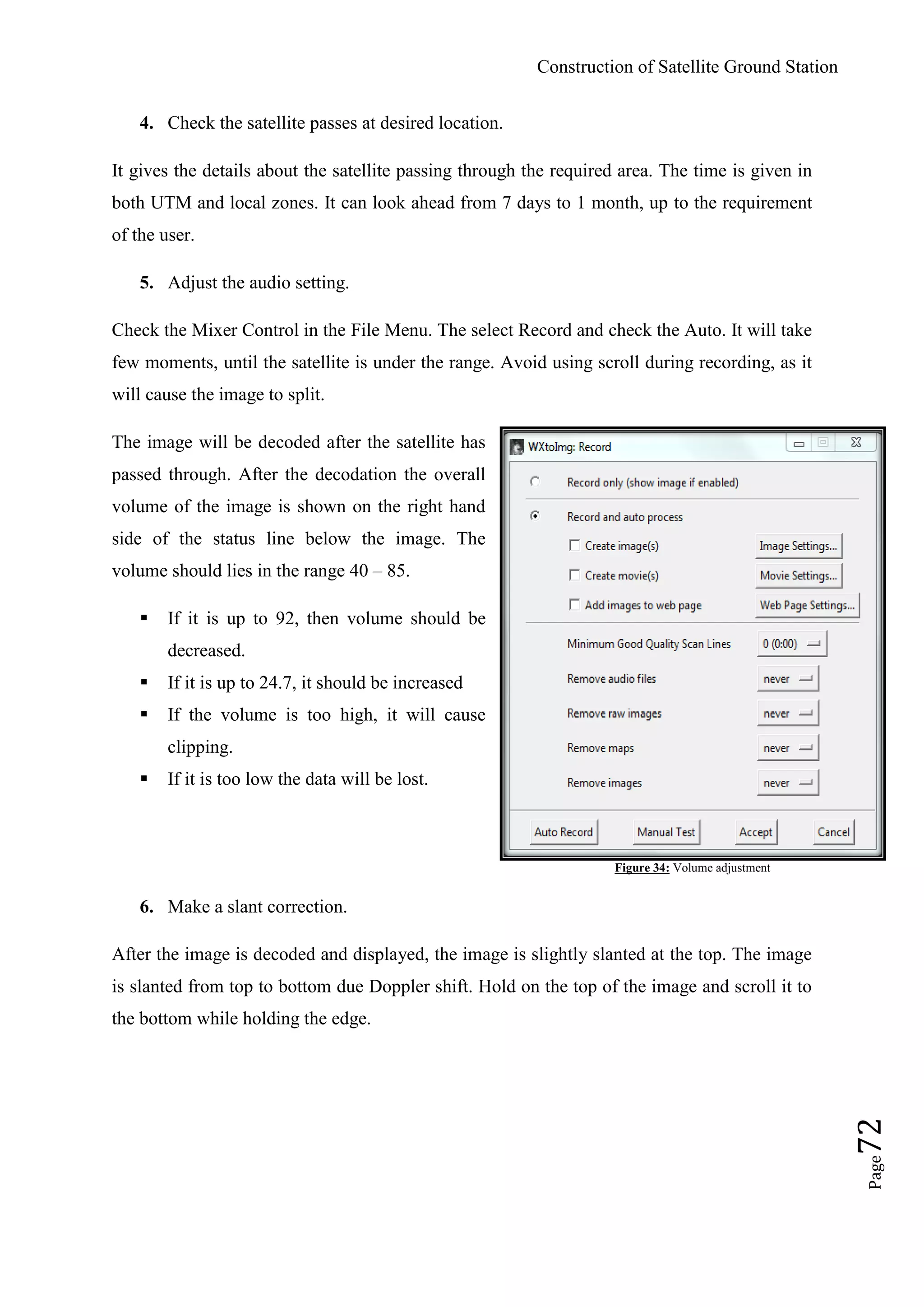 Construction of Satellite Ground Station
Page72
4. Check the satellite passes at desired location.
It gives the details about the satellite passing through the required area. The time is given in
both UTM and local zones. It can look ahead from 7 days to 1 month, up to the requirement
of the user.
5. Adjust the audio setting.
Check the Mixer Control in the File Menu. The select Record and check the Auto. It will take
few moments, until the satellite is under the range. Avoid using scroll during recording, as it
will cause the image to split.
The image will be decoded after the satellite has
passed through. After the decodation the overall
volume of the image is shown on the right hand
side of the status line below the image. The
volume should lies in the range 40 – 85.
 If it is up to 92, then volume should be
decreased.
 If it is up to 24.7, it should be increased
 If the volume is too high, it will cause
clipping.
 If it is too low the data will be lost.
Figure 34: Volume adjustment
6. Make a slant correction.
After the image is decoded and displayed, the image is slightly slanted at the top. The image
is slanted from top to bottom due Doppler shift. Hold on the top of the image and scroll it to
the bottom while holding the edge.
 