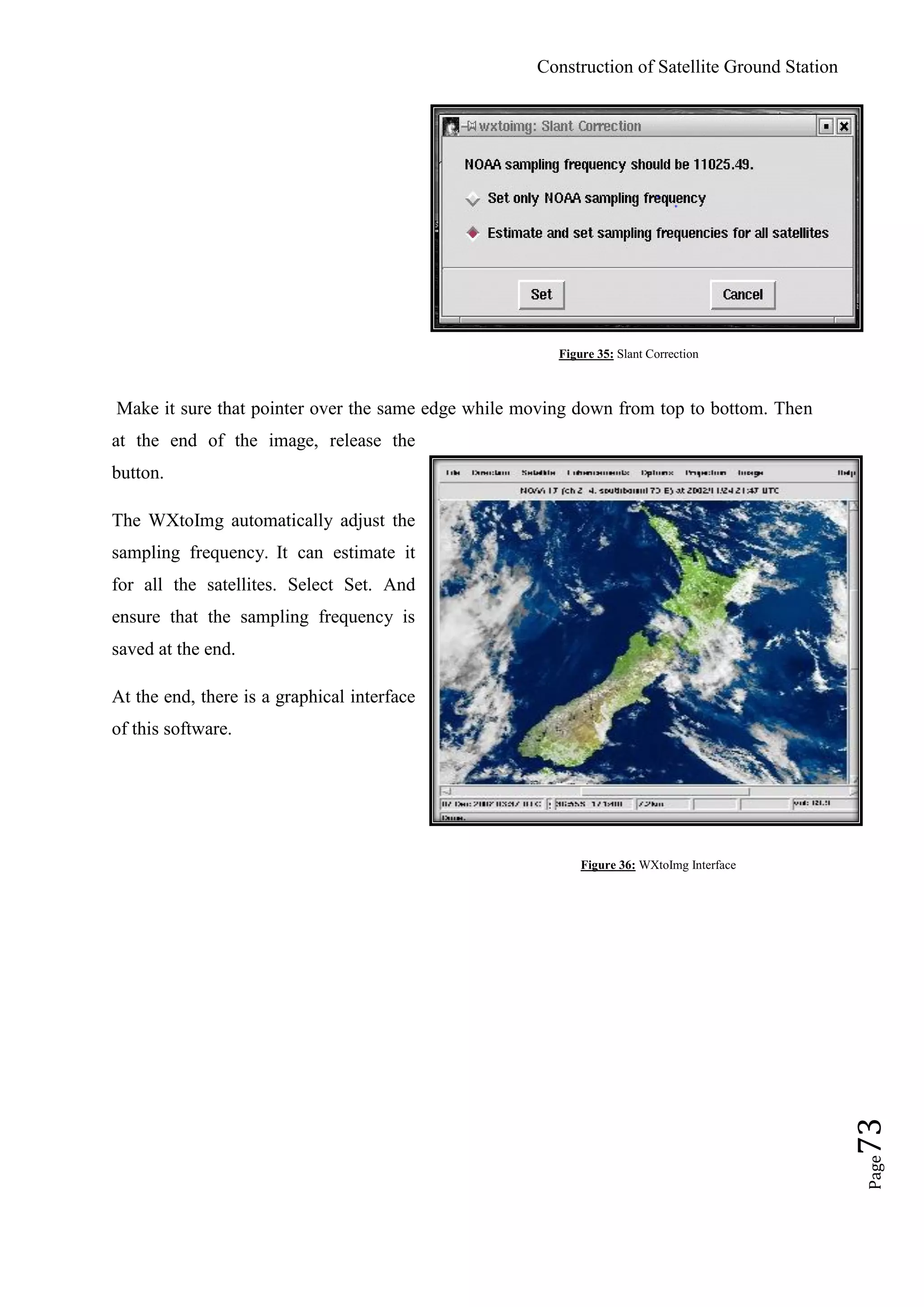 Construction of Satellite Ground Station
Page73
Figure 35: Slant Correction
Make it sure that pointer over the same edge while moving down from top to bottom. Then
at the end of the image, release the
button.
The WXtoImg automatically adjust the
sampling frequency. It can estimate it
for all the satellites. Select Set. And
ensure that the sampling frequency is
saved at the end.
At the end, there is a graphical interface
of this software.
Figure 36: WXtoImg Interface
 