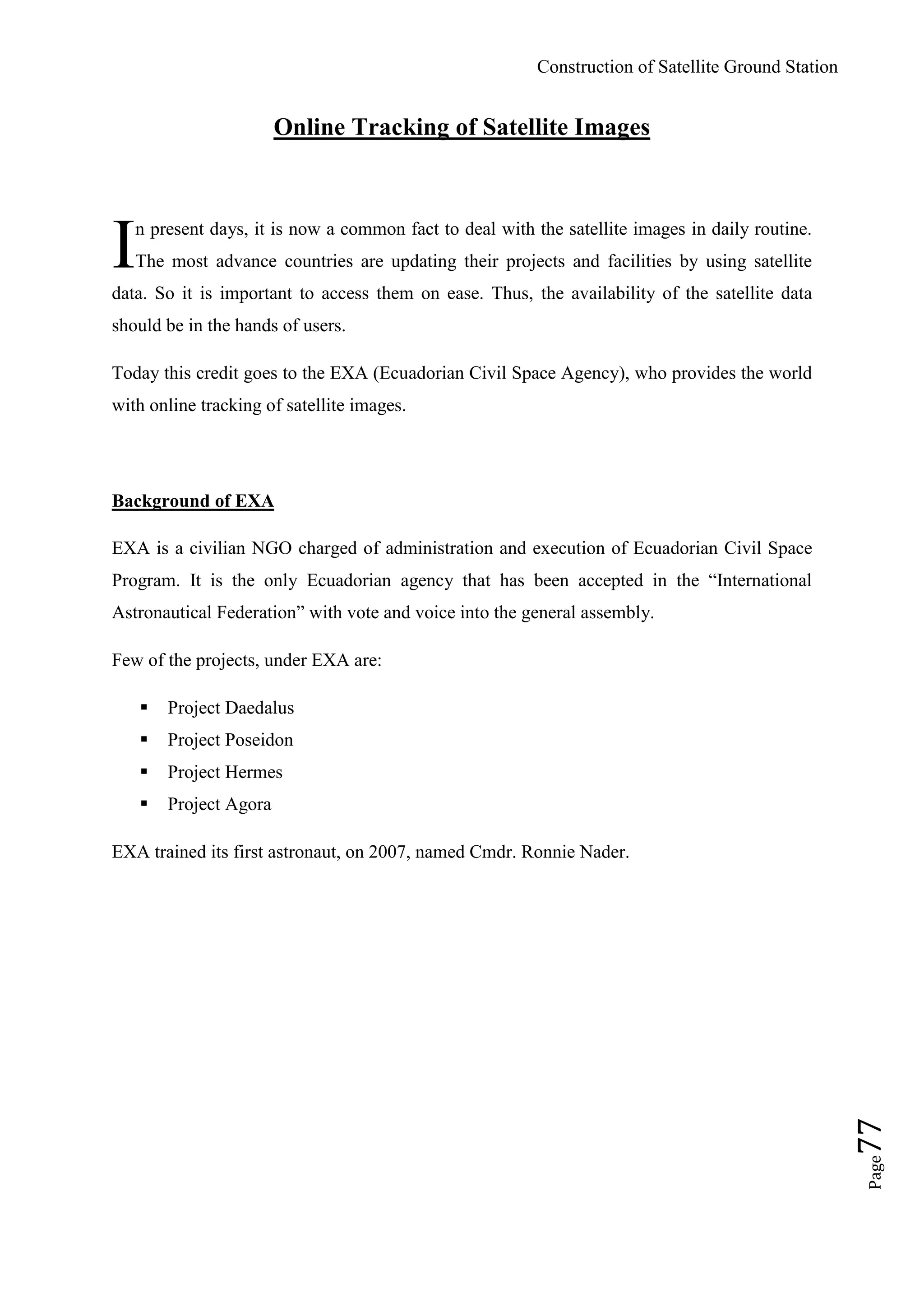 Construction of Satellite Ground Station
Page77
Online Tracking of Satellite Images
n present days, it is now a common fact to deal with the satellite images in daily routine.
The most advance countries are updating their projects and facilities by using satellite
data. So it is important to access them on ease. Thus, the availability of the satellite data
should be in the hands of users.
Today this credit goes to the EXA (Ecuadorian Civil Space Agency), who provides the world
with online tracking of satellite images.
Background of EXA
EXA is a civilian NGO charged of administration and execution of Ecuadorian Civil Space
Program. It is the only Ecuadorian agency that has been accepted in the “International
Astronautical Federation” with vote and voice into the general assembly.
Few of the projects, under EXA are:
 Project Daedalus
 Project Poseidon
 Project Hermes
 Project Agora
EXA trained its first astronaut, on 2007, named Cmdr. Ronnie Nader.
I
 