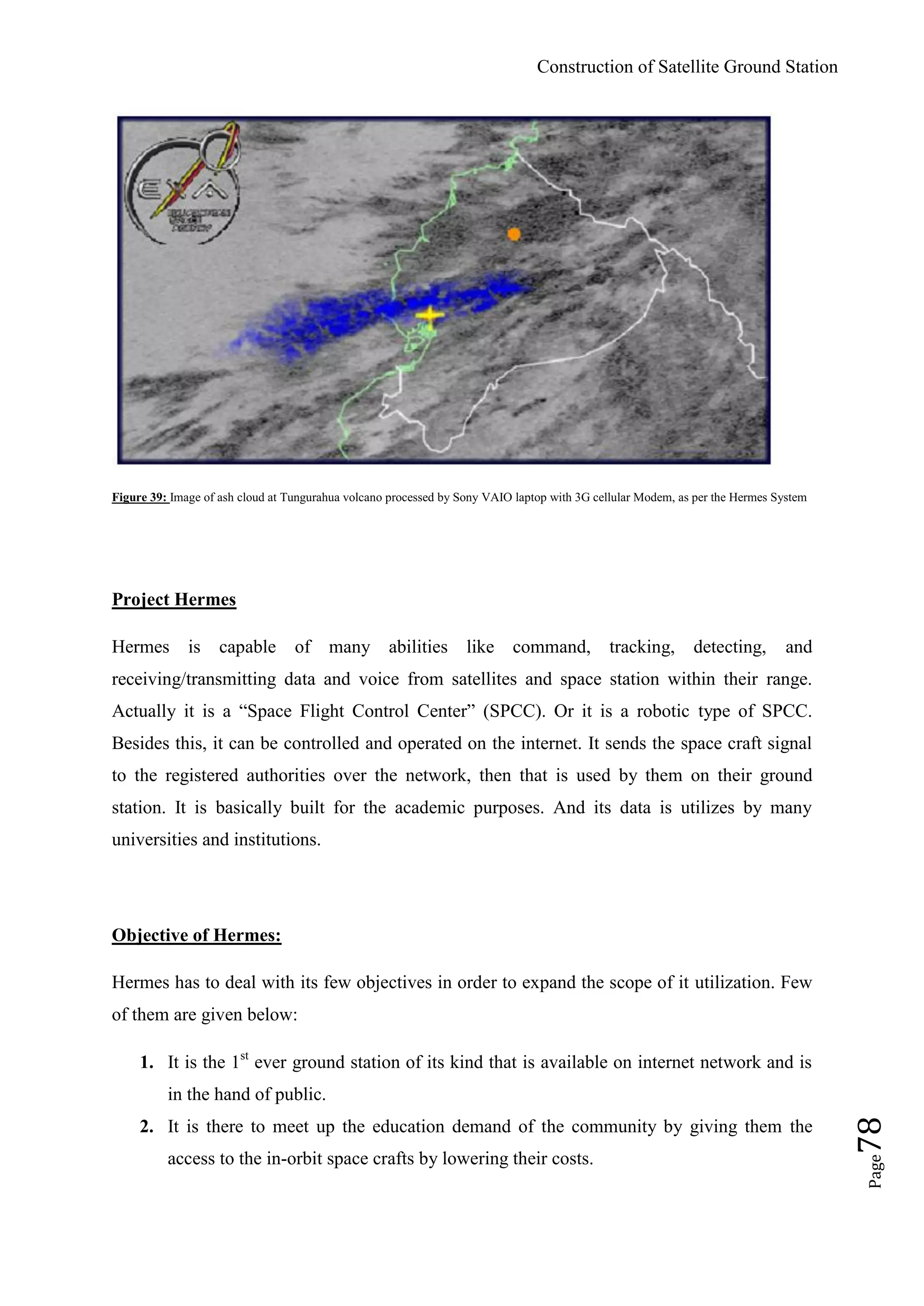 Construction of Satellite Ground Station
Page78
Figure 39: Image of ash cloud at Tungurahua volcano processed by Sony VAIO laptop with 3G cellular Modem, as per the Hermes System
Project Hermes
Hermes is capable of many abilities like command, tracking, detecting, and
receiving/transmitting data and voice from satellites and space station within their range.
Actually it is a “Space Flight Control Center” (SPCC). Or it is a robotic type of SPCC.
Besides this, it can be controlled and operated on the internet. It sends the space craft signal
to the registered authorities over the network, then that is used by them on their ground
station. It is basically built for the academic purposes. And its data is utilizes by many
universities and institutions.
Objective of Hermes:
Hermes has to deal with its few objectives in order to expand the scope of it utilization. Few
of them are given below:
1. It is the 1st
ever ground station of its kind that is available on internet network and is
in the hand of public.
2. It is there to meet up the education demand of the community by giving them the
access to the in-orbit space crafts by lowering their costs.
 