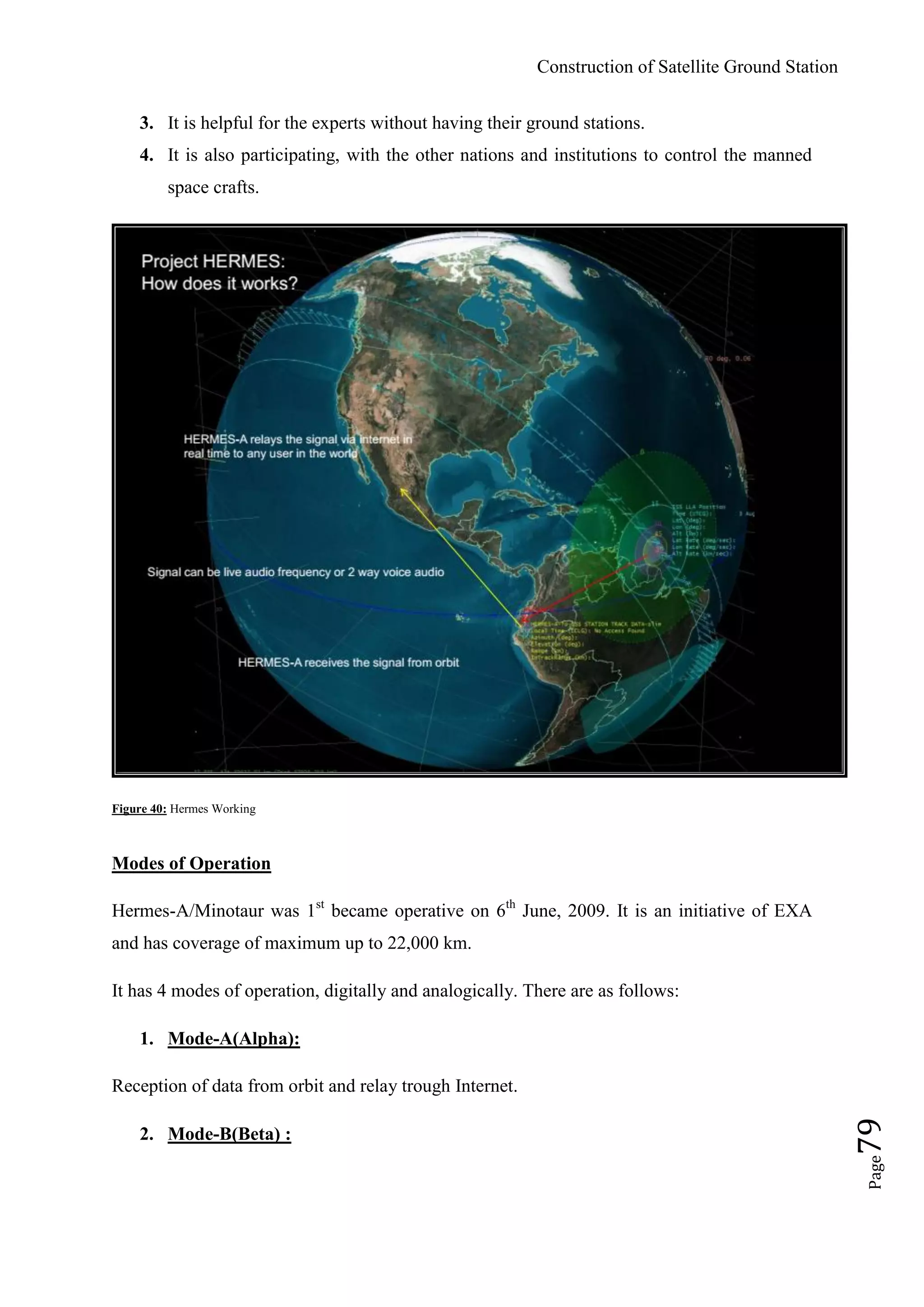 Construction of Satellite Ground Station
Page79
3. It is helpful for the experts without having their ground stations.
4. It is also participating, with the other nations and institutions to control the manned
space crafts.
Figure 40: Hermes Working
Modes of Operation
Hermes-A/Minotaur was 1st
became operative on 6th
June, 2009. It is an initiative of EXA
and has coverage of maximum up to 22,000 km.
It has 4 modes of operation, digitally and analogically. There are as follows:
1. Mode-A(Alpha):
Reception of data from orbit and relay trough Internet.
2. Mode-B(Beta) :
 