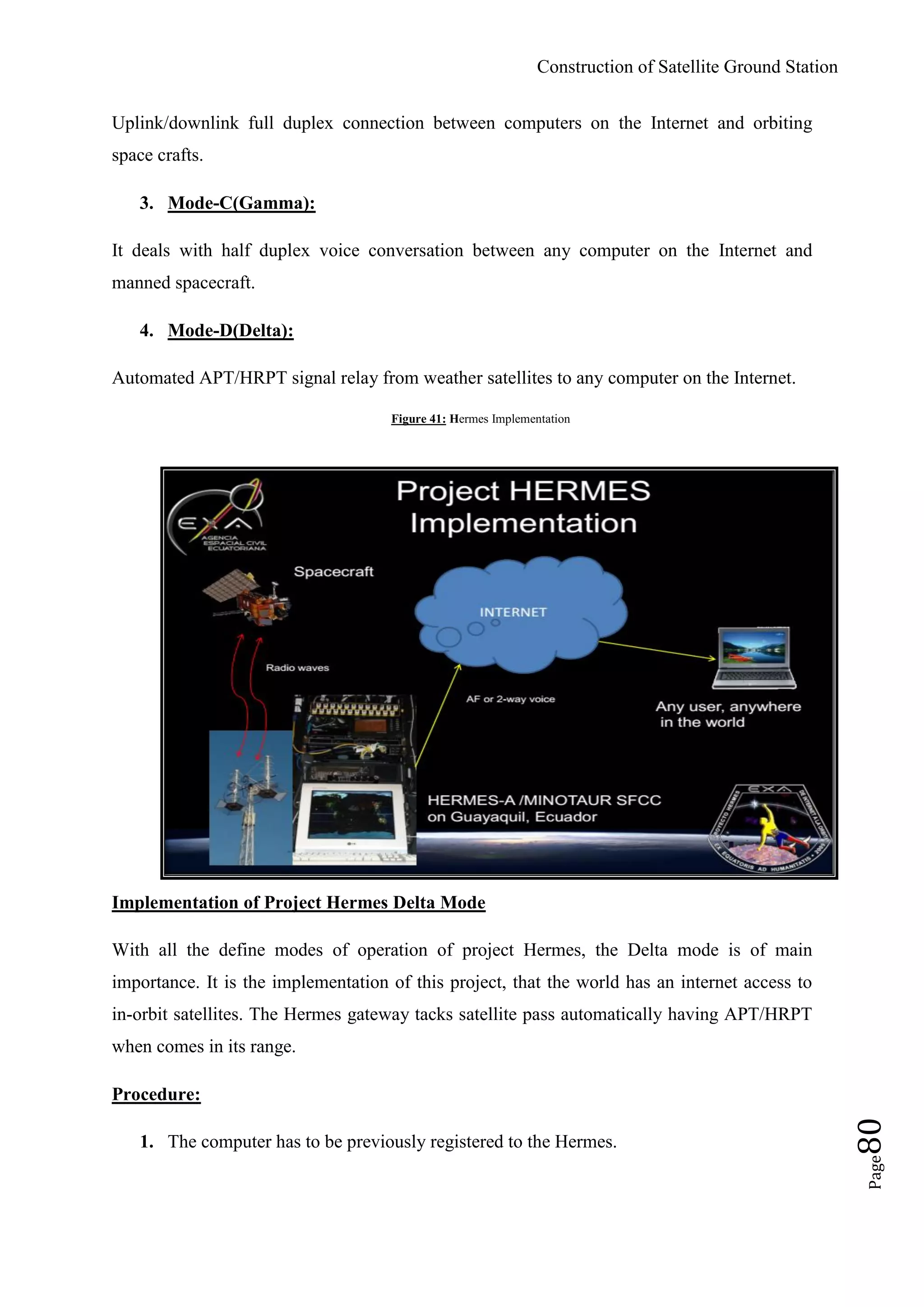 Construction of Satellite Ground Station
Page80
Uplink/downlink full duplex connection between computers on the Internet and orbiting
space crafts.
3. Mode-C(Gamma):
It deals with half duplex voice conversation between any computer on the Internet and
manned spacecraft.
4. Mode-D(Delta):
Automated APT/HRPT signal relay from weather satellites to any computer on the Internet.
Figure 41: Hermes Implementation
Implementation of Project Hermes Delta Mode
With all the define modes of operation of project Hermes, the Delta mode is of main
importance. It is the implementation of this project, that the world has an internet access to
in-orbit satellites. The Hermes gateway tacks satellite pass automatically having APT/HRPT
when comes in its range.
Procedure:
1. The computer has to be previously registered to the Hermes.
 