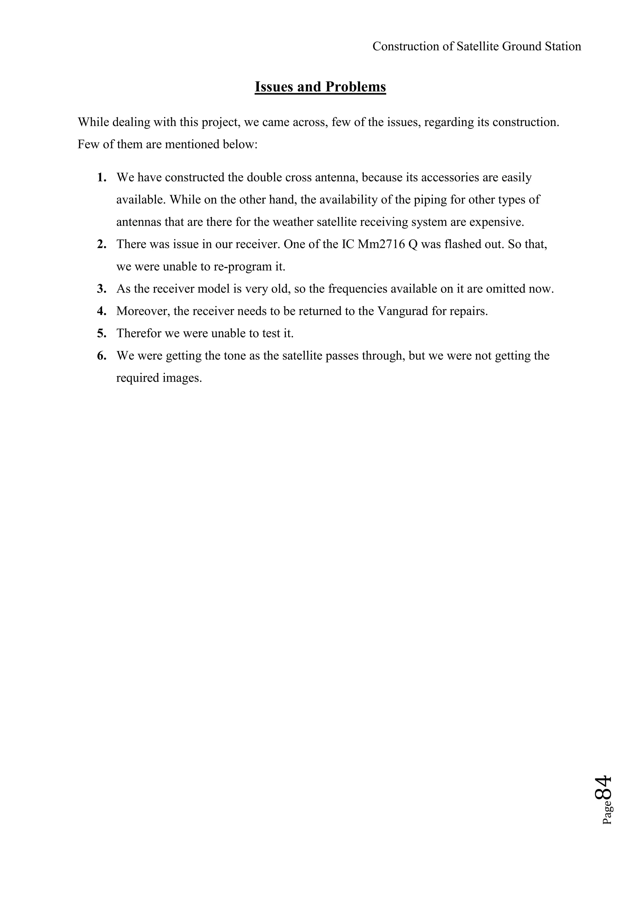Construction of Satellite Ground Station
Page84
Issues and Problems
While dealing with this project, we came across, few of the issues, regarding its construction.
Few of them are mentioned below:
1. We have constructed the double cross antenna, because its accessories are easily
available. While on the other hand, the availability of the piping for other types of
antennas that are there for the weather satellite receiving system are expensive.
2. There was issue in our receiver. One of the IC Mm2716 Q was flashed out. So that,
we were unable to re-program it.
3. As the receiver model is very old, so the frequencies available on it are omitted now.
4. Moreover, the receiver needs to be returned to the Vangurad for repairs.
5. Therefor we were unable to test it.
6. We were getting the tone as the satellite passes through, but we were not getting the
required images.
 