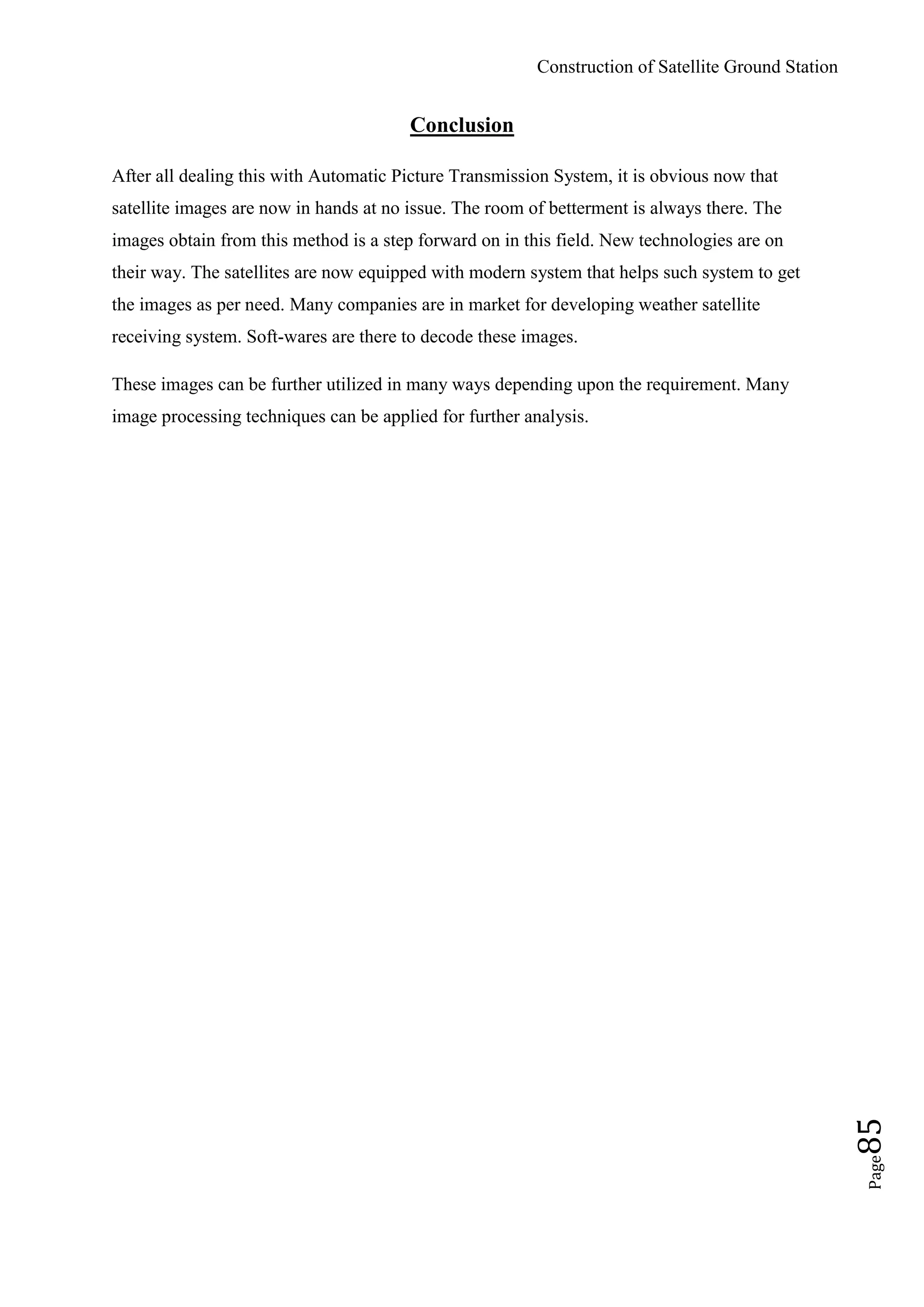 Construction of Satellite Ground Station
Page85
Conclusion
After all dealing this with Automatic Picture Transmission System, it is obvious now that
satellite images are now in hands at no issue. The room of betterment is always there. The
images obtain from this method is a step forward on in this field. New technologies are on
their way. The satellites are now equipped with modern system that helps such system to get
the images as per need. Many companies are in market for developing weather satellite
receiving system. Soft-wares are there to decode these images.
These images can be further utilized in many ways depending upon the requirement. Many
image processing techniques can be applied for further analysis.
 