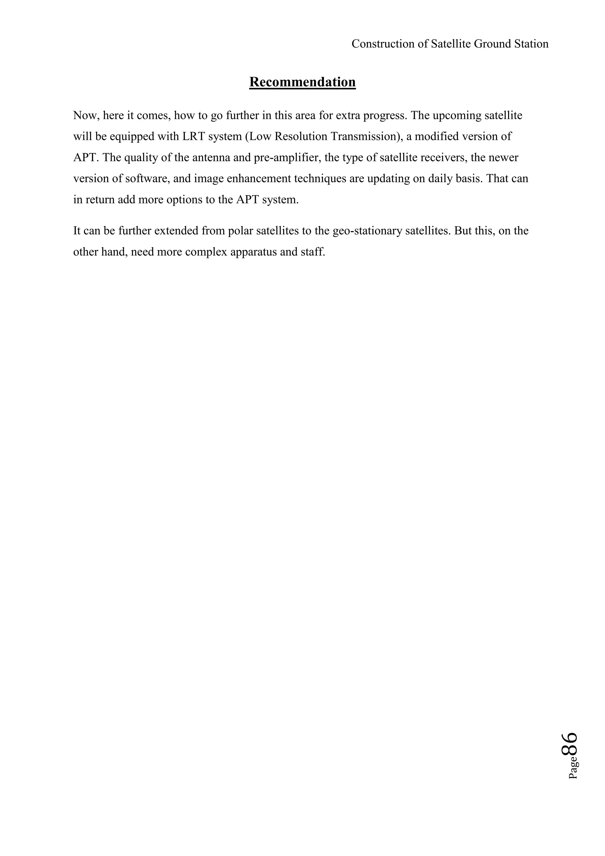 Construction of Satellite Ground Station
Page86
Recommendation
Now, here it comes, how to go further in this area for extra progress. The upcoming satellite
will be equipped with LRT system (Low Resolution Transmission), a modified version of
APT. The quality of the antenna and pre-amplifier, the type of satellite receivers, the newer
version of software, and image enhancement techniques are updating on daily basis. That can
in return add more options to the APT system.
It can be further extended from polar satellites to the geo-stationary satellites. But this, on the
other hand, need more complex apparatus and staff.
 