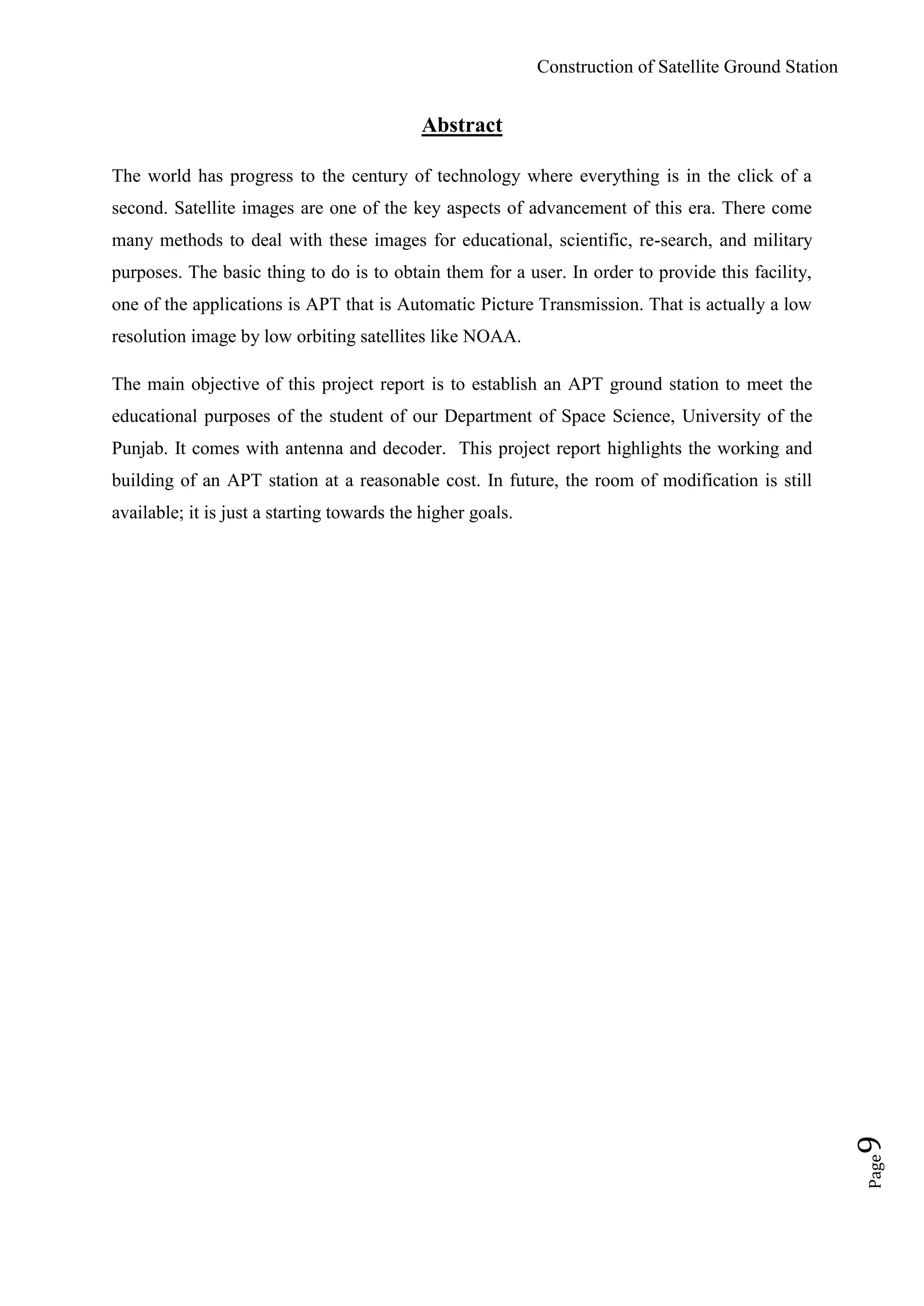 Construction of Satellite Ground Station
Page9
Abstract
The world has progress to the century of technology where everything is in the click of a
second. Satellite images are one of the key aspects of advancement of this era. There come
many methods to deal with these images for educational, scientific, re-search, and military
purposes. The basic thing to do is to obtain them for a user. In order to provide this facility,
one of the applications is APT that is Automatic Picture Transmission. That is actually a low
resolution image by low orbiting satellites like NOAA.
The main objective of this project report is to establish an APT ground station to meet the
educational purposes of the student of our Department of Space Science, University of the
Punjab. It comes with antenna and decoder. This project report highlights the working and
building of an APT station at a reasonable cost. In future, the room of modification is still
available; it is just a starting towards the higher goals.
 