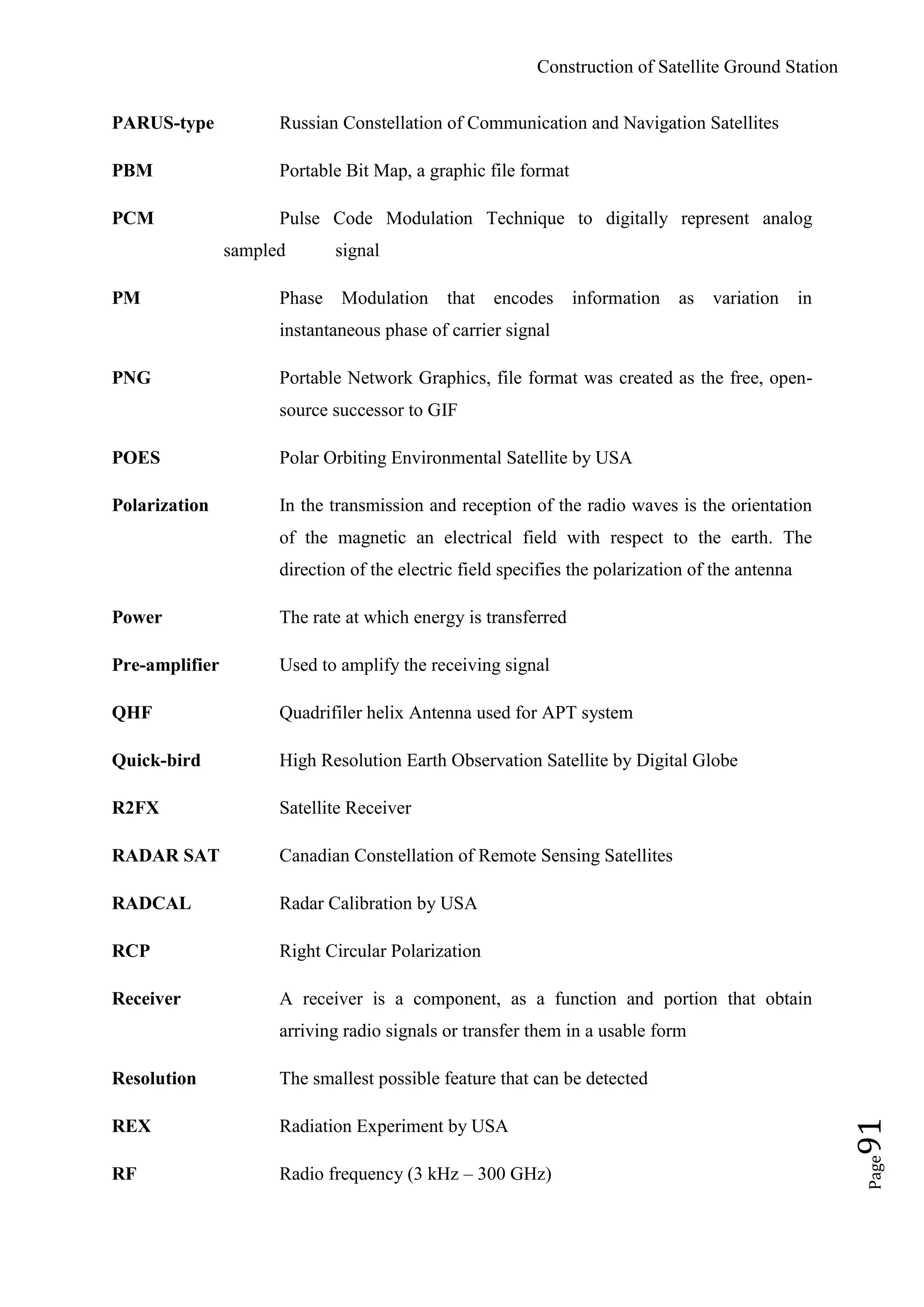 Construction of Satellite Ground Station
Page91
PARUS-type Russian Constellation of Communication and Navigation Satellites
PBM Portable Bit Map, a graphic file format
PCM Pulse Code Modulation Technique to digitally represent analog
sampled signal
PM Phase Modulation that encodes information as variation in
instantaneous phase of carrier signal
PNG Portable Network Graphics, file format was created as the free, open-
source successor to GIF
POES Polar Orbiting Environmental Satellite by USA
Polarization In the transmission and reception of the radio waves is the orientation
of the magnetic an electrical field with respect to the earth. The
direction of the electric field specifies the polarization of the antenna
Power The rate at which energy is transferred
Pre-amplifier Used to amplify the receiving signal
QHF Quadrifiler helix Antenna used for APT system
Quick-bird High Resolution Earth Observation Satellite by Digital Globe
R2FX Satellite Receiver
RADAR SAT Canadian Constellation of Remote Sensing Satellites
RADCAL Radar Calibration by USA
RCP Right Circular Polarization
Receiver A receiver is a component, as a function and portion that obtain
arriving radio signals or transfer them in a usable form
Resolution The smallest possible feature that can be detected
REX Radiation Experiment by USA
RF Radio frequency (3 kHz – 300 GHz)
 