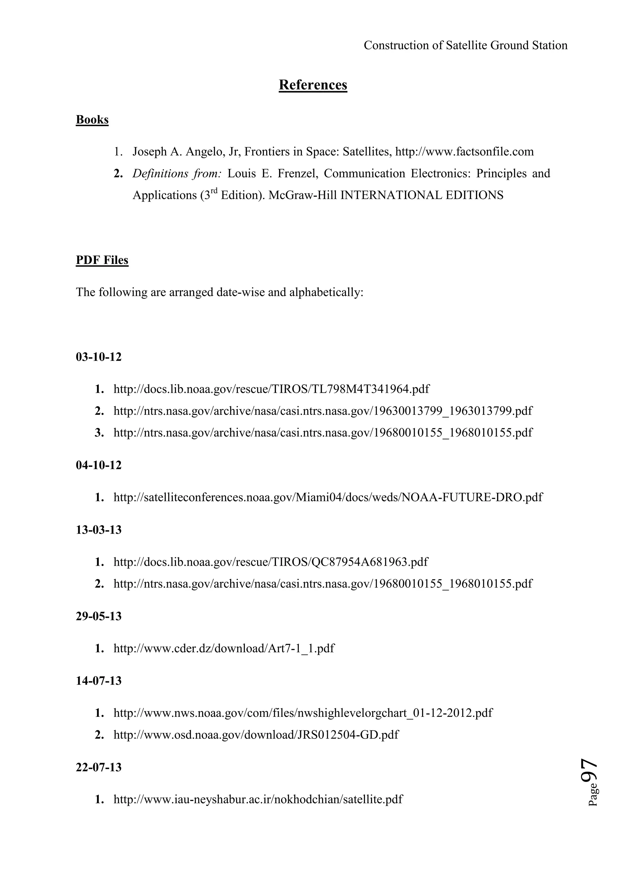 Construction of Satellite Ground Station
Page97
References
Books
1. Joseph A. Angelo, Jr, Frontiers in Space: Satellites, http://www.factsonfile.com
2. Definitions from: Louis E. Frenzel, Communication Electronics: Principles and
Applications (3rd
Edition). McGraw-Hill INTERNATIONAL EDITIONS
PDF Files
The following are arranged date-wise and alphabetically:
03-10-12
1. http://docs.lib.noaa.gov/rescue/TIROS/TL798M4T341964.pdf
2. http://ntrs.nasa.gov/archive/nasa/casi.ntrs.nasa.gov/19630013799_1963013799.pdf
3. http://ntrs.nasa.gov/archive/nasa/casi.ntrs.nasa.gov/19680010155_1968010155.pdf
04-10-12
1. http://satelliteconferences.noaa.gov/Miami04/docs/weds/NOAA-FUTURE-DRO.pdf
13-03-13
1. http://docs.lib.noaa.gov/rescue/TIROS/QC87954A681963.pdf
2. http://ntrs.nasa.gov/archive/nasa/casi.ntrs.nasa.gov/19680010155_1968010155.pdf
29-05-13
1. http://www.cder.dz/download/Art7-1_1.pdf
14-07-13
1. http://www.nws.noaa.gov/com/files/nwshighlevelorgchart_01-12-2012.pdf
2. http://www.osd.noaa.gov/download/JRS012504-GD.pdf
22-07-13
1. http://www.iau-neyshabur.ac.ir/nokhodchian/satellite.pdf
 