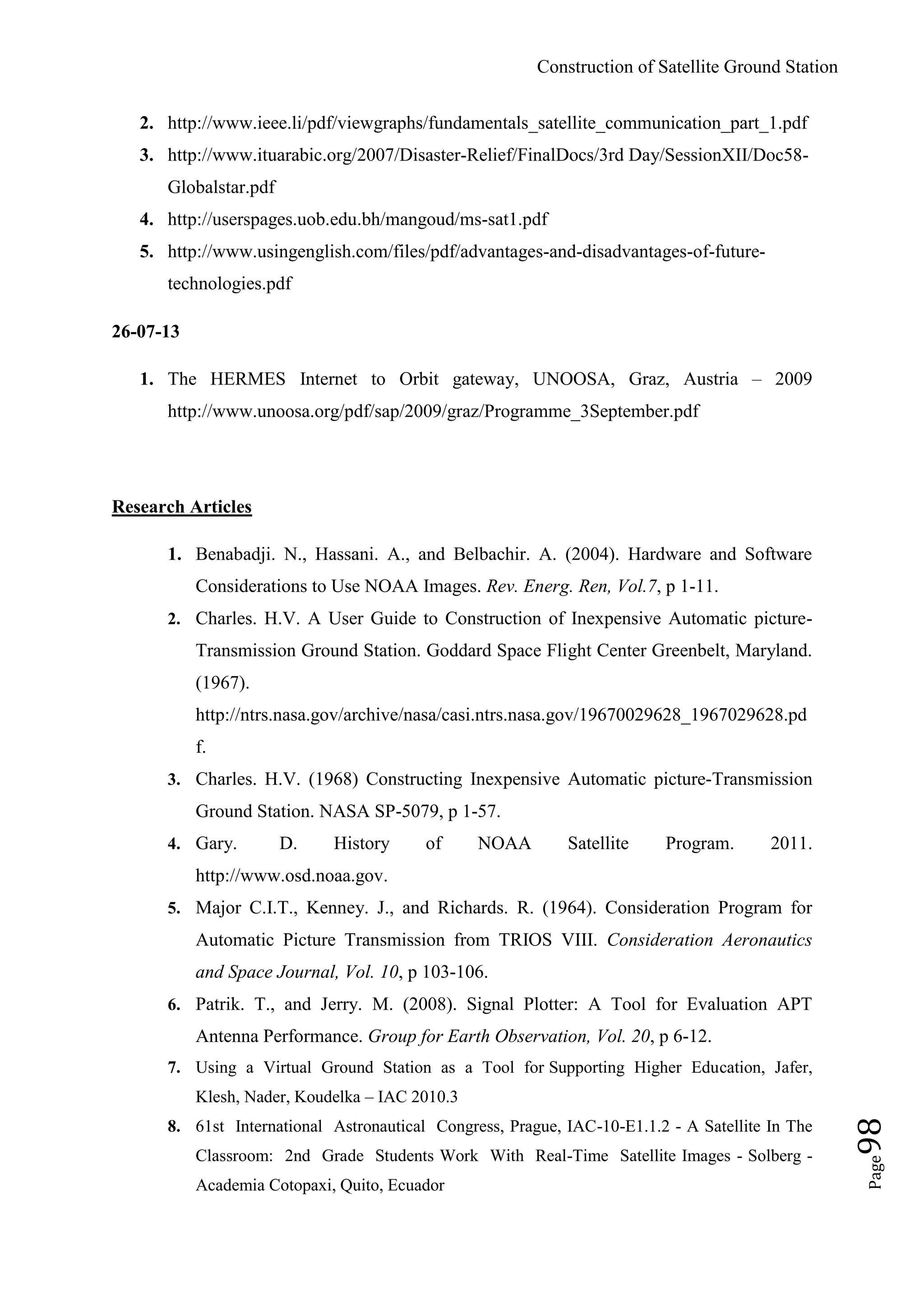Construction of Satellite Ground Station
Page98
2. http://www.ieee.li/pdf/viewgraphs/fundamentals_satellite_communication_part_1.pdf
3. http://www.ituarabic.org/2007/Disaster-Relief/FinalDocs/3rd Day/SessionXII/Doc58-
Globalstar.pdf
4. http://userspages.uob.edu.bh/mangoud/ms-sat1.pdf
5. http://www.usingenglish.com/files/pdf/advantages-and-disadvantages-of-future-
technologies.pdf
26-07-13
1. The HERMES Internet to Orbit gateway, UNOOSA, Graz, Austria – 2009
http://www.unoosa.org/pdf/sap/2009/graz/Programme_3September.pdf
Research Articles
1. Benabadji. N., Hassani. A., and Belbachir. A. (2004). Hardware and Software
Considerations to Use NOAA Images. Rev. Energ. Ren, Vol.7, p 1-11.
2. Charles. H.V. A User Guide to Construction of Inexpensive Automatic picture-
Transmission Ground Station. Goddard Space Flight Center Greenbelt, Maryland.
(1967).
http://ntrs.nasa.gov/archive/nasa/casi.ntrs.nasa.gov/19670029628_1967029628.pd
f.
3. Charles. H.V. (1968) Constructing Inexpensive Automatic picture-Transmission
Ground Station. NASA SP-5079, p 1-57.
4. Gary. D. History of NOAA Satellite Program. 2011.
http://www.osd.noaa.gov.
5. Major C.I.T., Kenney. J., and Richards. R. (1964). Consideration Program for
Automatic Picture Transmission from TRIOS VIII. Consideration Aeronautics
and Space Journal, Vol. 10, p 103-106.
6. Patrik. T., and Jerry. M. (2008). Signal Plotter: A Tool for Evaluation APT
Antenna Performance. Group for Earth Observation, Vol. 20, p 6-12.
7. Using a Virtual Ground Station as a Tool for Supporting Higher Education, Jafer,
Klesh, Nader, Koudelka – IAC 2010.3
8. 61st International Astronautical Congress, Prague, IAC-10-E1.1.2 - A Satellite In The
Classroom: 2nd Grade Students Work With Real-Time Satellite Images - Solberg -
Academia Cotopaxi, Quito, Ecuador
 