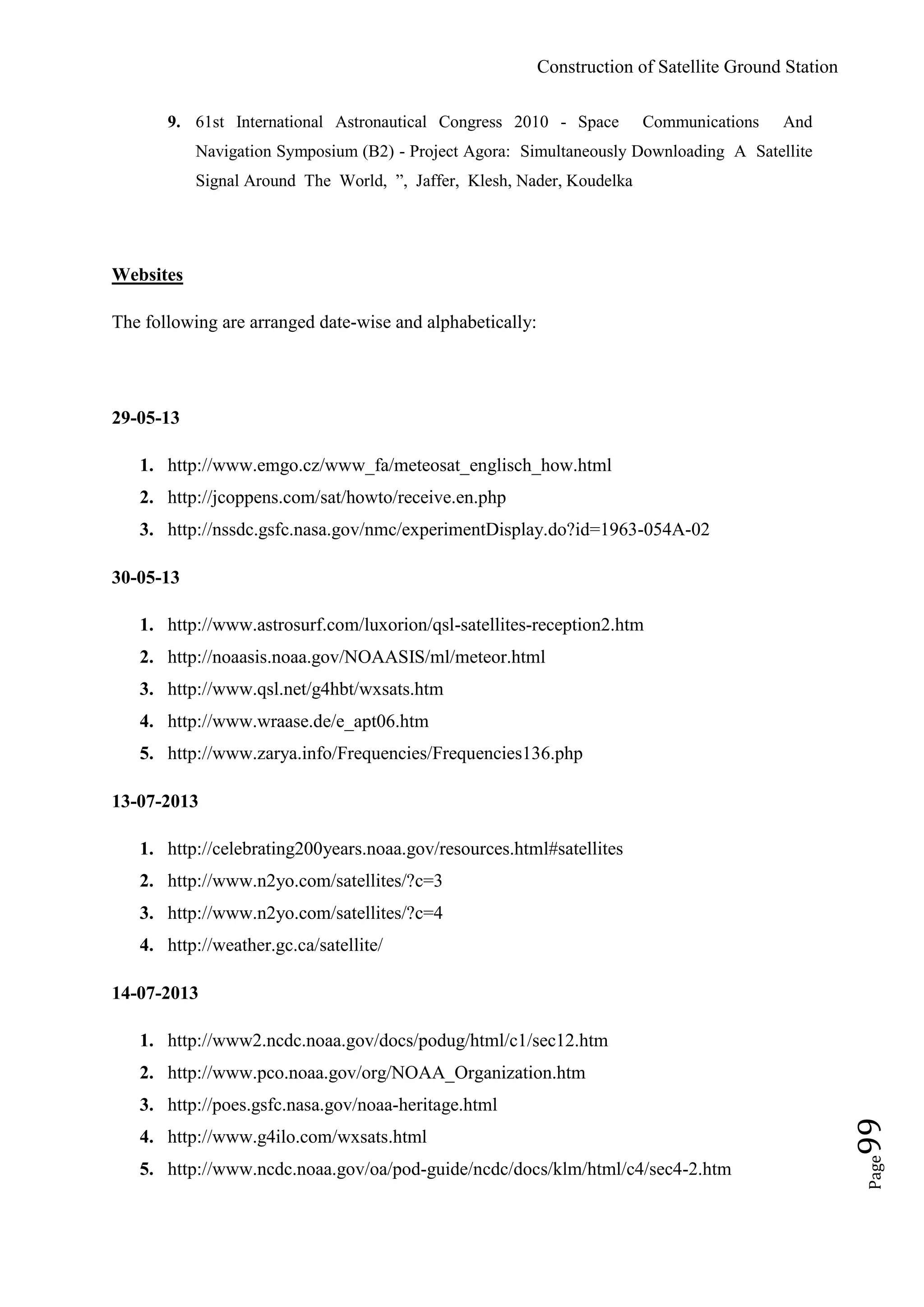 Construction of Satellite Ground Station
Page99
9. 61st International Astronautical Congress 2010 - Space Communications And
Navigation Symposium (B2) - Project Agora: Simultaneously Downloading A Satellite
Signal Around The World, ”, Jaffer, Klesh, Nader, Koudelka
Websites
The following are arranged date-wise and alphabetically:
29-05-13
1. http://www.emgo.cz/www_fa/meteosat_englisch_how.html
2. http://jcoppens.com/sat/howto/receive.en.php
3. http://nssdc.gsfc.nasa.gov/nmc/experimentDisplay.do?id=1963-054A-02
30-05-13
1. http://www.astrosurf.com/luxorion/qsl-satellites-reception2.htm
2. http://noaasis.noaa.gov/NOAASIS/ml/meteor.html
3. http://www.qsl.net/g4hbt/wxsats.htm
4. http://www.wraase.de/e_apt06.htm
5. http://www.zarya.info/Frequencies/Frequencies136.php
13-07-2013
1. http://celebrating200years.noaa.gov/resources.html#satellites
2. http://www.n2yo.com/satellites/?c=3
3. http://www.n2yo.com/satellites/?c=4
4. http://weather.gc.ca/satellite/
14-07-2013
1. http://www2.ncdc.noaa.gov/docs/podug/html/c1/sec12.htm
2. http://www.pco.noaa.gov/org/NOAA_Organization.htm
3. http://poes.gsfc.nasa.gov/noaa-heritage.html
4. http://www.g4ilo.com/wxsats.html
5. http://www.ncdc.noaa.gov/oa/pod-guide/ncdc/docs/klm/html/c4/sec4-2.htm
 