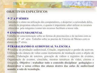 OBJETIVOS ESPECÍFICOS  2ª A 5ª SÉRIES ENSINO FUNDAMENTAL Trabalho de conscientização sobre as formas de preconceitos e de racismo com os alunos da  2ª  a4ª  série. Trabalho sobre as poesias de Vinícius de Moraes com os alunos das 5ª séries. TRABALHANDO O AUDIOVISUAL NA ESCOLA Análise da produção audiovisual, Criação, organização e gestão de acervos. Utilização da câmera de vídeo como instrumento de mediação com o objeto de estudo, Elaboração de roteiros, gravação de vídeos e registros de eventos, Organização de eventos, cineclube, mostras temáticas de vídeo, cinema e fotografia.  Objetivo : trabalhar todo o conteúdo disciplinar  pedagógico e desenvolver o senso critico dos alunos dentro das aulas de audiovisual usando  a sala de tecnologia. Introduzir o aluno na utilização dos computadores, e despertar a curiosidade deles, através de programas educativos, o quanto é importante saber utilizar os recursos  oferecidos  pela máquina e como tais recursos facilitam a nossa vida.  