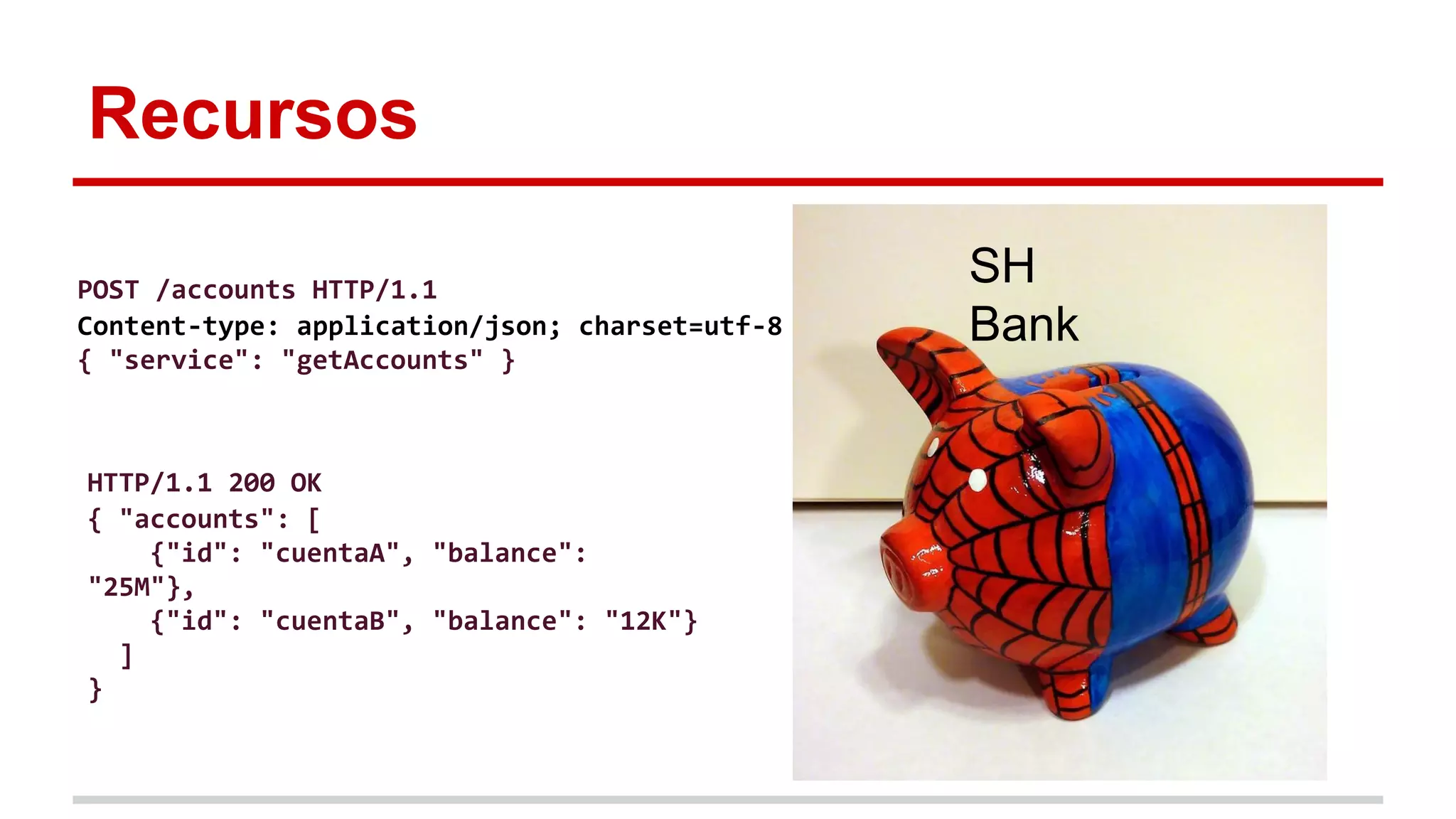 Recursos
SH
Bank
POST /accounts HTTP/1.1
Content-type: application/json; charset=utf-8
{ "service": "getAccounts" }
HTTP/1.1 200 OK
{ "accounts": [
{"id": "cuentaA", "balance":
"25M"},
{"id": "cuentaB", "balance": "12K"}
]
}
 