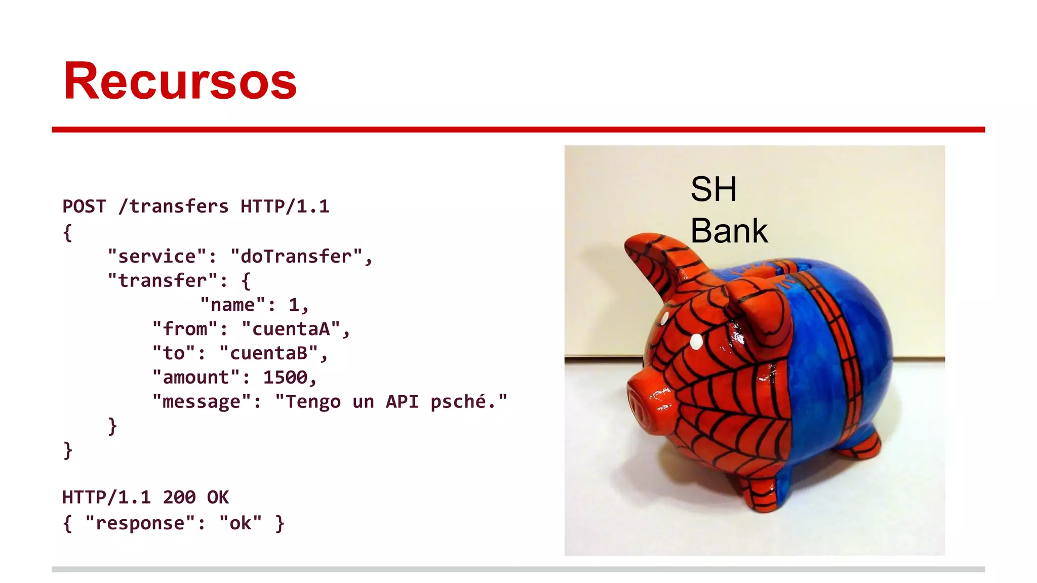 Recursos
SH
Bank
POST /transfers HTTP/1.1
{
"service": "doTransfer",
"transfer": {
"name": 1,
"from": "cuentaA",
"to": "cuentaB",
"amount": 1500,
"message": "Tengo un API psché."
}
}
HTTP/1.1 200 OK
{ "response": "ok" }
 