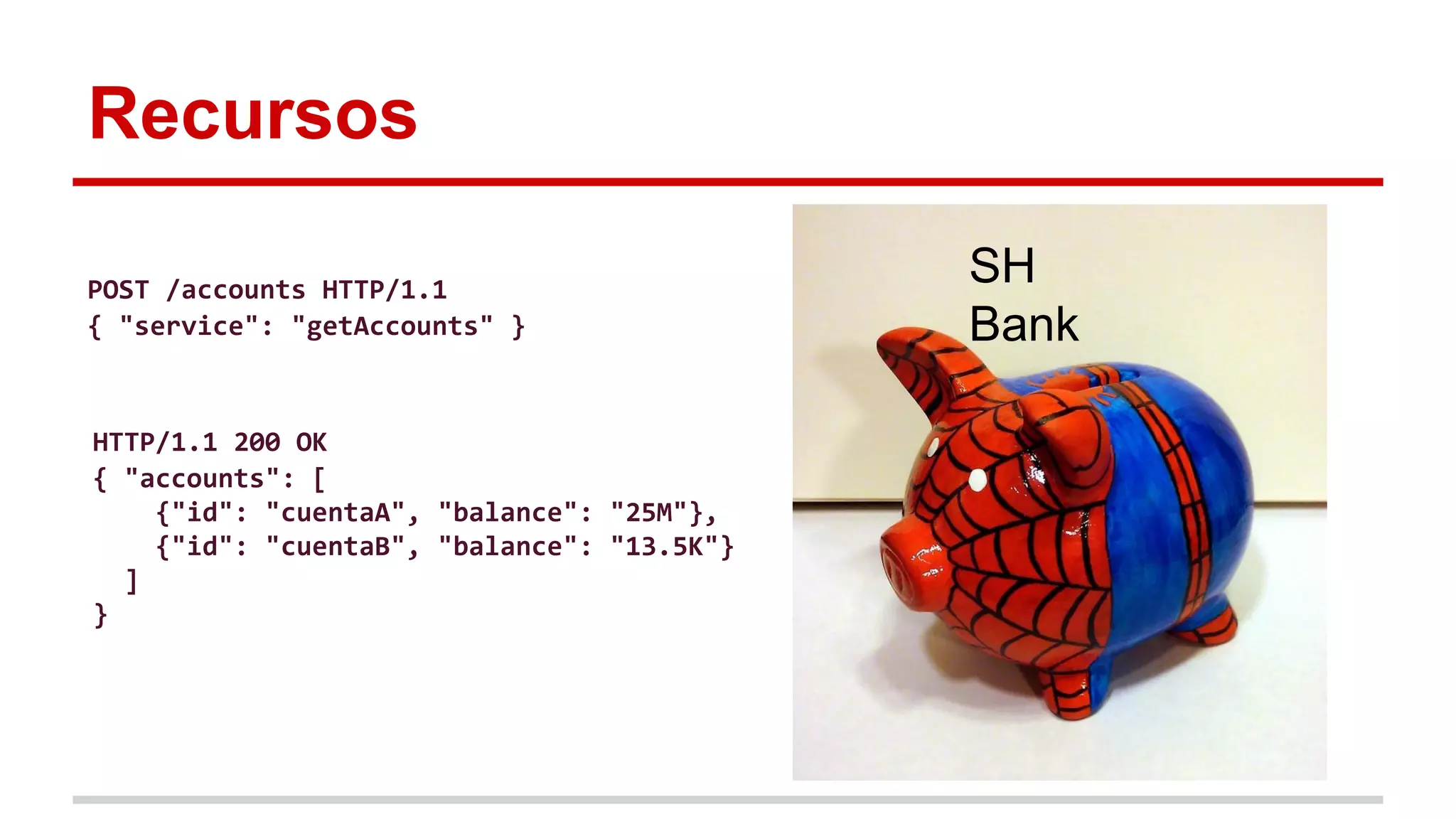 Recursos
SH
Bank
POST /accounts HTTP/1.1
{ "service": "getAccounts" }
HTTP/1.1 200 OK
{ "accounts": [
{"id": "cuentaA", "balance": "25M"},
{"id": "cuentaB", "balance": "13.5K"}
]
}
 
