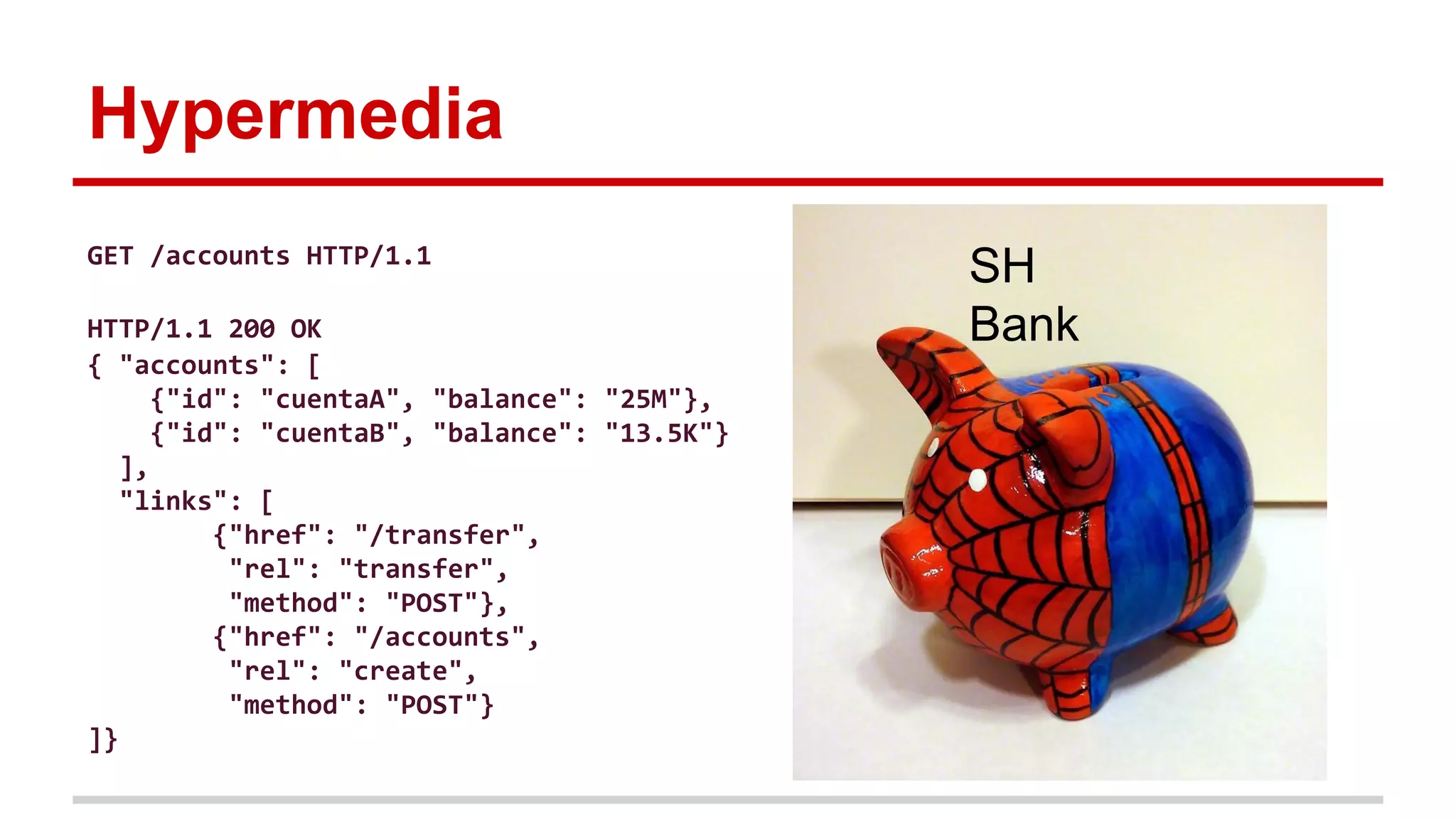 Hypermedia
SH
Bank
GET /accounts HTTP/1.1
HTTP/1.1 200 OK
{ "accounts": [
{"id": "cuentaA", "balance": "25M"},
{"id": "cuentaB", "balance": "13.5K"}
],
"links": [
{"href": "/transfer",
"rel": "transfer",
"method": "POST"},
{"href": "/accounts",
"rel": "create",
"method": "POST"}
]}
 