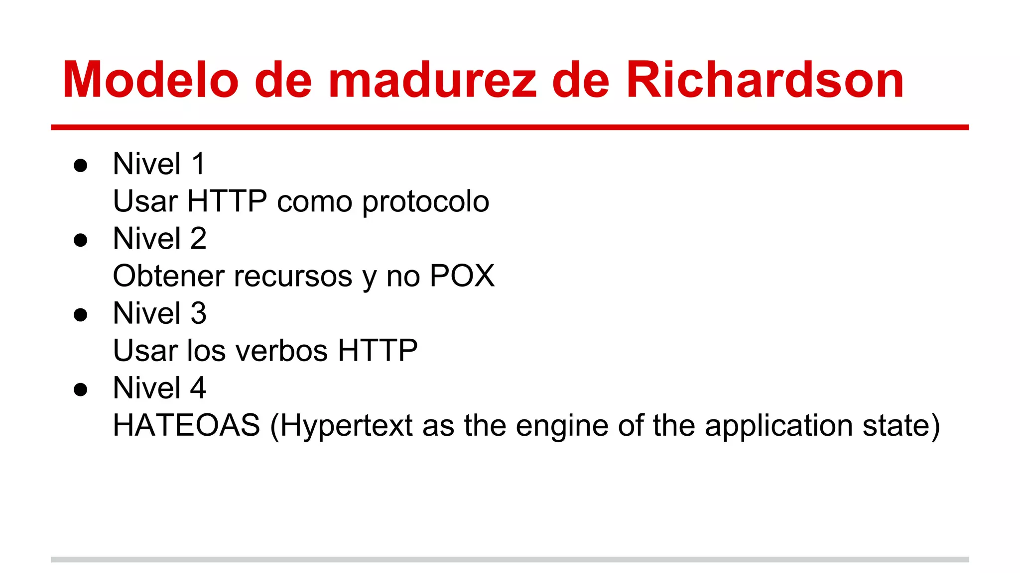 Modelo de madurez de Richardson
● Nivel 1
Usar HTTP como protocolo
● Nivel 2
Obtener recursos y no POX
● Nivel 3
Usar los verbos HTTP
● Nivel 4
HATEOAS (Hypertext as the engine of the application state)
 