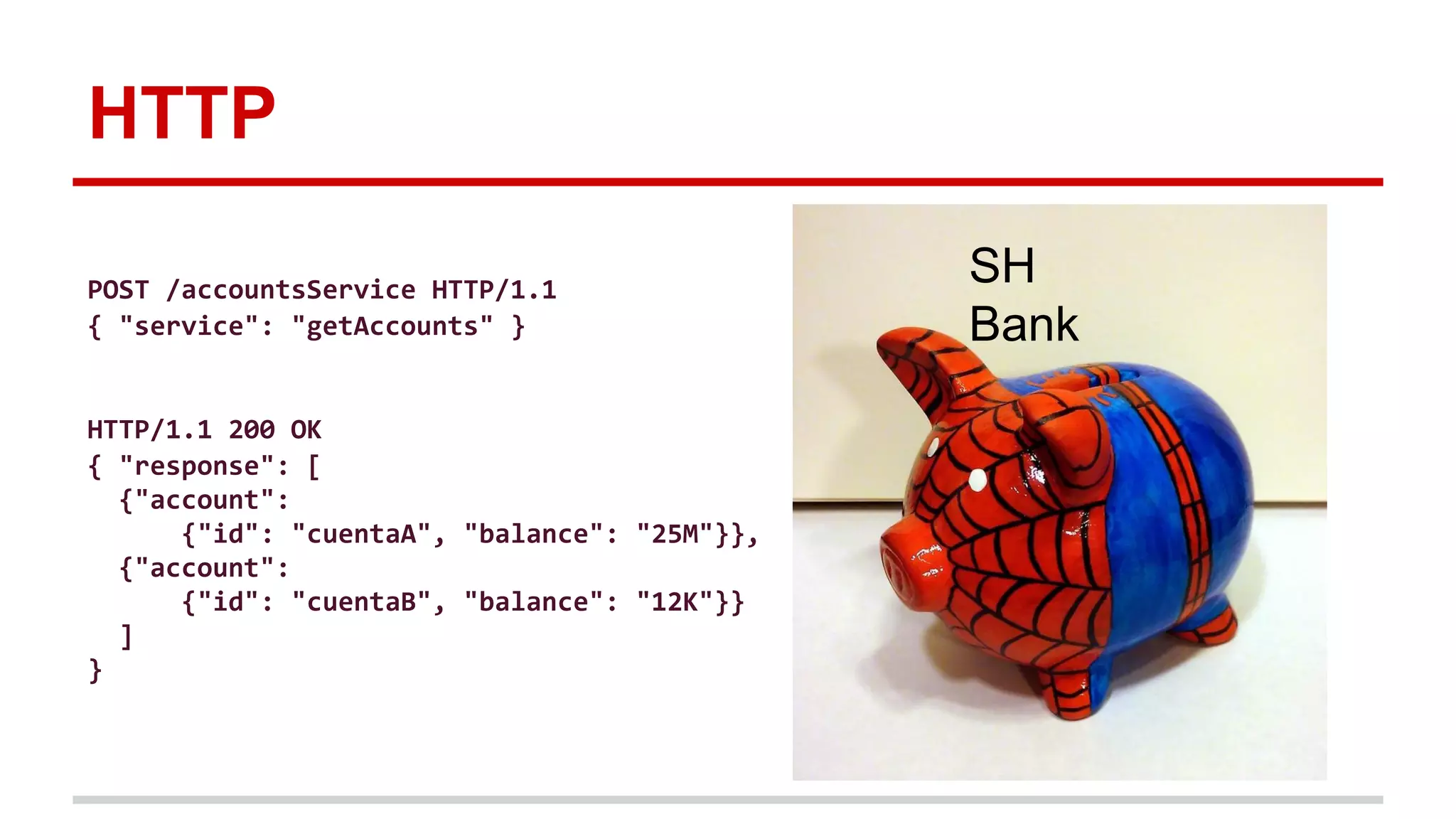 HTTP
SH
Bank
POST /accountsService HTTP/1.1
{ "service": "getAccounts" }
HTTP/1.1 200 OK
{ "response": [
{"account":
{"id": "cuentaA", "balance": "25M"}},
{"account":
{"id": "cuentaB", "balance": "12K"}}
]
}
 