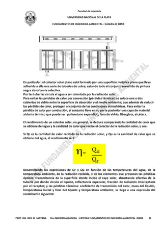 Facultad de Ingeniería
UNIVERSIDAD NACIONAL DE LA PLATA
FUNDAMENTOS DE INGENIERIA AMBIENTAL - Catedra Q 0850
PROF. ING INES M SANTANA Dto.INGENIERIA QUIMICA - CÁTEDRA FUNDAMENTIOS DE INGENIERIA AMBIENTAL Q0850 11
En particular, el colector solar plano está formado por una superficie metálica plana que lleva
adherida a ella una serie de tuberías de cobre, estando todo el conjunto revestido de pintura
negra absorbente selectiva.
Por las tuberías circula el agua a ser calentada por la radiación solar.
Para evitar las pérdidas de calor por convección (pérdidas térmicas) se coloca una o dos
cubiertas de vidrio entre la superficie de absorción y el medio ambiente; que además de reducir
las pérdidas de calor, protegen al conjunto de las condiciones atmosféricas. Para evitar la
pérdida de calor por conducción, el conjunto lleva en su parte posterior una capa de material
aislante térmico que puede ser: poliuretano expandido, lana de vidrio, fiberglass, etcétera.
El rendimiento de un colector solar, en general, se deduce comparando la cantidad de calor que
se obtiene del agua y la cantidad de calor que recibe el colector de la radiación solar, o sea:
Si Qr es la cantidad de calor recibida de la radiación solar, y Qu es la cantidad de calor que se
obtiene del agua, el rendimiento será:
Desarrollando las expresiones de Qr y Qu en función de las temperaturas del agua, de la
temperatura ambiente, de la radiación recibida, y de los elementos que provocan las pérdidas
ópticas: transmitancia de la superficie donde incide el rayo solar, absortancia efectiva de la
tubería por donde circula el líquido, reflectancia especular, fracción de radiación interceptada
por el receptor; y las pérdidas térmicas: coeficiente de transmisión del calor, masa del líquido,
temperaturas inicial y final del líquido y temperatura ambiente; se llega a una expresión del
rendimiento siguiente:
 