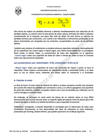 Facultad de Ingeniería
UNIVERSIDAD NACIONAL DE LA PLATA
FUNDAMENTOS DE INGENIERIA AMBIENTAL - Catedra Q 0850
PROF. ING INES M SANTANA Dto.INGENIERIA QUIMICA - CÁTEDRA FUNDAMENTIOS DE INGENIERIA AMBIENTAL Q0850 12
Otra forma de reducir las pérdidas térmicas y obtener simultáneamente una reducción de las
pérdidas ópticas, es colocar entre las dos placas de vidrio, placas verticales de vidrio o plástico,
constituyendo así el conjunto una placa tipo nido de abeja. De esta forma se reducen las
pérdidas térmicas por convección, y en cuanto a las reflexiones y refracciones producidas en las
placas horizontales son atrapadas por las verticales, recuperándose así parte de las pérdidas
ópticas.
También para mejorar el rendimiento es emplear pinturas especiales selectivas, electroplateado
de las superficies con cromo negro o níquel negro, este último desarrollado por un prestigioso
físico israelí, el doctor Tabor. La característica de estos dos elementos es la siguiente:
- Cromo negro: sobre una superficie de óxido de cobre o nitrato de cobre se hace el cromado
sobre una capa previa de niquelado.
Las características son: selectividad = 0.95, emisividad = 0.10 a 0,15
- Níquel negro: sobre una superficie de acero con contenido de níquel y azufre se hace el
niquelado. Posee mejores características de selectividad (0.96) y emisividad (0.07), y es ideal
para su uso en climas secos, habiendo aún dudas sobre su resistencia a la humedad.
b. Colector al vacío
La idea de hacer el vacío entre la cubierta de vidrio y la placa receptora resultó muy atractiva
por cuanto ello reduce las pérdidas por convección a cero, y si a ello le agregamos una superficie
de absorción selectiva, también se pueden reducir casi a cero las pérdidas por radiación, con lo
cual se consigue un colector ideal.
Sin embargo, el conseguir un vacío entre las placas de un colector plano es muy difícil
técnicamente, por cuanto hay que tener un soporte rígido del espacio entre las placas (para ello
el panel de abeja es ideal) y un sellado hermético a veces imposible de practicar.
Habiéndose conseguido y estando disponible la tecnología para la fabricación de tubos para
iluminación fluorescente, se han desarrollado dos tipos de colectores el vacío tubulares,
producidos por Corning y Owens-Illinois, que pueden apreciarse en el dibujo siguiente:
 