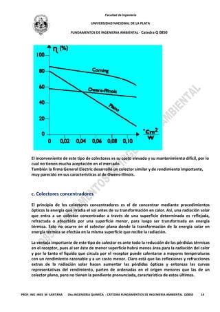 Facultad de Ingeniería
UNIVERSIDAD NACIONAL DE LA PLATA
FUNDAMENTOS DE INGENIERIA AMBIENTAL - Catedra Q 0850
PROF. ING INES M SANTANA Dto.INGENIERIA QUIMICA - CÁTEDRA FUNDAMENTIOS DE INGENIERIA AMBIENTAL Q0850 14
El inconveniente de este tipo de colectores es su costo elevado y su mantenimiento difícil, por lo
cual no tienen mucha aceptación en el mercado.
También la firma General Electric desarrolló un colector similar y de rendimiento importante,
muy parecido en sus características al de Owens-Illinois.
c. Colectores concentradores
El principio de los colectores concentradores es el de concentrar mediante procedimientos
ópticos la energía que irradia el sol antes de su transformación en calor. Así, una radiación solar
que entra a un colector concentrador a través de una superficie determinada es reflejada,
refractada o absorbida por una superficie menor, para luego ser transformada en energía
térmica. Esto no ocurre en el colector plano donde la transformación de la energía solar en
energía térmica se efectúa en la misma superficie que recibe la radiación.
La ventaja importante de este tipo de colector es ante todo la reducción de las pérdidas térmicas
en el receptor, pues al ser éste de menor superficie habrá menos área para la radiación del calor
y por lo tanto el líquido que circula por el receptor puede calentarse a mayores temperaturas
con un rendimiento razonable y a un costo menor. Claro está que las reflexiones y refracciones
extras de la radiación solar hacen aumentar las pérdidas ópticas y entonces las curvas
representativas del rendimiento, parten de ordenadas en el origen menores que las de un
colector plano, pero no tienen la pendiente pronunciada, característica de estos últimos.
 