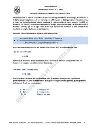 Facultad de Ingeniería
UNIVERSIDAD NACIONAL DE LA PLATA
FUNDAMENTOS DE INGENIERIA AMBIENTAL - Catedra Q 0850
PROF. ING INES M SANTANA Dto.INGENIERIA QUIMICA - CÁTEDRA FUNDAMENTIOS DE INGENIERIA AMBIENTAL Q0850 15
Históricamente, la idea de concentrar la radiación solar para obtener más energía, fue anterior a
la de los colectores planos. Así, por ejemplo, los caldeos, que se distinguieron por la astronomía,
crearon sus lentes fundiendo cuarzo mediante la concentración de rayos solares. En 1695 en
Florencia fue fundido un diamante empleando energía solar concentrada y el famoso químico
francés Lavoisier, ya en el siglo XVIII, hacía sus experiencias químicas a alta temperatura
mediante el empleo de lentes concentradores.
Se define como coeficiente de concentración a la relación:
Los colectores concentradores, de acuerdo con el valor de C, se dividen en dos tipos:
- de alta concentración
(C > 10)
Son los que, mediante dispositivos especiales y precisos de enfoque y seguimiento del sol,
logran en el receptor una alta densidad de energía;
- de media y baja concentración
(2 < C < 10)
Son los que no requieren dispositivos especiales de enfoque y tampoco un seguimiento
permanente del sol, sino la modificación de su posición algunas veces por año, que dependerá
del valor de C. Así, por ejemplo, para
C = 2 a 3 4 veces por año
C = 3 a 6 8 veces por año
C = 10 80 veces por año.
 