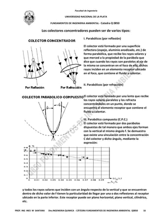 Facultad de Ingeniería
UNIVERSIDAD NACIONAL DE LA PLATA
FUNDAMENTOS DE INGENIERIA AMBIENTAL - Catedra Q 0850
PROF. ING INES M SANTANA Dto.INGENIERIA QUIMICA - CÁTEDRA FUNDAMENTIOS DE INGENIERIA AMBIENTAL Q0850 16
Los colectores concentradores pueden ser de varios tipos:
I. Parabólicos (por reflexión)
El colector está formado por una superficie
reflectora (espejo, aluminio anodizado, etc.) de
forma parabólica, que recibe los rayos solares y
que merced a la propiedad de la parábola que
dice que cuando los rayos son paralelos al eje de
la misma se concentran en el foco de ella, dichos
rayos inciden en un elemento receptor ubicado
en el foco, que contiene el fluido a calentar.
II. Parabólicos (por refracción)
El colector está formado por una lente que recibe
los rayos solares paralelos y los refracta
concentrándolos en un punto, donde se
encuentra el elemento receptor que contiene el
fluido a calentar.
III. Parabólico compuesto (C.P.C.)
El colector está formado por dos parábolas
dispuestas de tal manera que ambos ejes forman
con la vertical el mismo ángulo f. Se demuestra
que existe una vinculación entre la concentración
C del colector y dicho ángulo, mediante la
expresión:
y todos los rayos solares que inciden con un ángulo respecto de la vertical y que se encuentran
dentro de dicho valor de f tienen la particularidad de llegar por una o dos reflexiones al receptor
ubicado en la parte inferior. Este receptor puede ser plano horizontal, plano vertical, cilíndrico,
etc.
 
