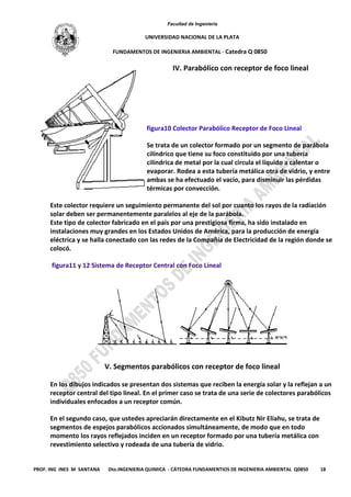 Facultad de Ingeniería
UNIVERSIDAD NACIONAL DE LA PLATA
FUNDAMENTOS DE INGENIERIA AMBIENTAL - Catedra Q 0850
PROF. ING INES M SANTANA Dto.INGENIERIA QUIMICA - CÁTEDRA FUNDAMENTIOS DE INGENIERIA AMBIENTAL Q0850 18
IV. Parabólico con receptor de foco lineal
figura10 Colector Parabólico Receptor de Foco Lineal
Se trata de un colector formado por un segmento de parábola
cilíndrico que tiene su foco constituido por una tubería
cilíndrica de metal por la cual circula el líquido a calentar o
evaporar. Rodea a esta tubería metálica otra de vidrio, y entre
ambas se ha efectuado el vacío, para disminuir las pérdidas
térmicas por convección.
Este colector requiere un seguimiento permanente del sol por cuanto los rayos de la radiación
solar deben ser permanentemente paralelos al eje de la parábola.
Este tipo de colector fabricado en el país por una prestigiosa firma, ha sido instalado en
instalaciones muy grandes en los Estados Unidos de América, para la producción de energía
eléctrica y se halla conectado con las redes de la Compañía de Electricidad de la región donde se
colocó.
figura11 y 12 Sistema de Receptor Central con Foco Lineal
V. Segmentos parabólicos con receptor de foco lineal
En los dibujos indicados se presentan dos sistemas que reciben la energía solar y la reflejan a un
receptor central del tipo lineal. En el primer caso se trata de una serie de colectores parabólicos
individuales enfocados a un receptor común.
En el segundo caso, que ustedes apreciarán directamente en el Kibutz Nir Eliahu, se trata de
segmentos de espejos parabólicos accionados simultáneamente, de modo que en todo
momento los rayos reflejados inciden en un receptor formado por una tubería metálica con
revestimiento selectivo y rodeada de una tubería de vidrio.
 