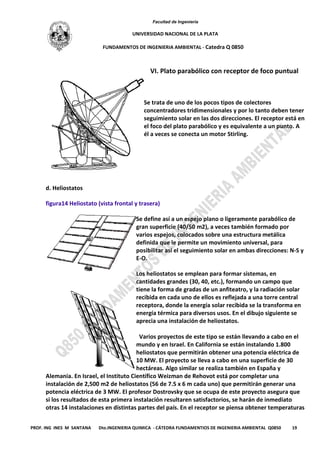 Facultad de Ingeniería
UNIVERSIDAD NACIONAL DE LA PLATA
FUNDAMENTOS DE INGENIERIA AMBIENTAL - Catedra Q 0850
PROF. ING INES M SANTANA Dto.INGENIERIA QUIMICA - CÁTEDRA FUNDAMENTIOS DE INGENIERIA AMBIENTAL Q0850 19
VI. Plato parabólico con receptor de foco puntual
Se trata de uno de los pocos tipos de colectores
concentradores tridimensionales y por lo tanto deben tener
seguimiento solar en las dos direcciones. El receptor está en
el foco del plato parabólico y es equivalente a un punto. A
él a veces se conecta un motor Stirling.
d. Heliostatos
figura14 Heliostato (vista frontal y trasera)
Se define así a un espejo plano o ligeramente parabólico de
gran superficie (40/50 m2), a veces también formado por
varios espejos, colocados sobre una estructura metálica
definida que le permite un movimiento universal, para
posibilitar así el seguimiento solar en ambas direcciones: N-S y
E-O.
Los heliostatos se emplean para formar sistemas, en
cantidades grandes (30, 40, etc.), formando un campo que
tiene la forma de gradas de un anfiteatro, y la radiación solar
recibida en cada uno de ellos es reflejada a una torre central
receptora, donde la energía solar recibida se la transforma en
energía térmica para diversos usos. En el dibujo siguiente se
aprecia una instalación de heliostatos.
Varios proyectos de este tipo se están llevando a cabo en el
mundo y en Israel. En California se están instalando 1.800
heliostatos que permitirán obtener una potencia eléctrica de
10 MW. El proyecto se lleva a cabo en una superficie de 30
hectáreas. Algo similar se realiza también en España y
Alemania. En Israel, el Instituto Científico Weizman de Rehovot está por completar una
instalación de 2,500 m2 de heliostatos (56 de 7.5 x 6 m cada uno) que permitirán generar una
potencia eléctrica de 3 MW. El profesor Dostrovsky que se ocupa de este proyecto asegura que
si los resultados de esta primera instalación resultaren satisfactorios, se harán de inmediato
otras 14 instalaciones en distintas partes del país. En el receptor se piensa obtener temperaturas
 