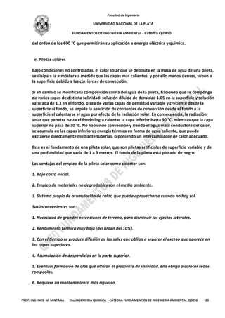Facultad de Ingeniería
UNIVERSIDAD NACIONAL DE LA PLATA
FUNDAMENTOS DE INGENIERIA AMBIENTAL - Catedra Q 0850
PROF. ING INES M SANTANA Dto.INGENIERIA QUIMICA - CÁTEDRA FUNDAMENTIOS DE INGENIERIA AMBIENTAL Q0850 20
del orden de los 600 °C que permitirán su aplicación a energía eléctrica y química.
e. Piletas solares
Bajo condiciones no controladas, el calor solar que se deposita en la masa de agua de una pileta,
se disipa a la atmósfera a medida que las capas más calientes, y por ello menos densas, suben a
la superficie debido a las corrientes de convección.
Si en cambio se modifica la composición salina del agua de la pileta, haciendo que se componga
de varias capas de distinta salinidad: solución diluida de densidad 1.05 en la superficie y solución
saturada de 1.3 en el fondo, o sea de varias capas de densidad variable y creciente desde la
superficie al fondo, se impide la aparición de corrientes de convección desde el fondo a la
superficie al calentarse el agua por efecto de la radiación solar. En consecuencia, la radiación
solar que penetra hasta el fondo logra calentar la capa inferior hasta 90 °C, mientras que la capa
superior no pasa de 30 °C. No habiendo convección y siendo el agua mala conductora del calor,
se acumula en las capas inferiores energía térmica en forma de agua caliente, que puede
extraerse directamente mediante tuberías, o poniendo un intercambiador de calor adecuado.
Este es el fundamento de una pileta solar, que son piletas artificiales de superficie variable y de
una profundidad que varía de 1 a 3 metros. El fondo de la pileta está pintado de negro.
Las ventajas del empleo de la pileta solar como colector son:
1. Bajo costo inicial.
2. Empleo de materiales no degradables con el medio ambiente.
3. Sistema propio de acumulación de calor, que puede aprovecharse cuando no hay sol.
Sus inconvenientes son:
1. Necesidad de grandes extensiones de terreno, para disminuir los efectos laterales.
2. Rendimiento térmico muy bajo (del orden del 10%).
3. Con el tiempo se produce difusión de las sales que obliga a separar el exceso que aparece en
las capas superiores.
4. Acumulación de desperdicios en la parte superior.
5. Eventual formación de olas que alteran el gradiente de salinidad. Ello obliga a colocar redes
rompeolas.
6. Requiere un mantenimiento más riguroso.
 