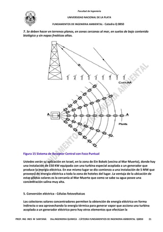 Facultad de Ingeniería
UNIVERSIDAD NACIONAL DE LA PLATA
FUNDAMENTOS DE INGENIERIA AMBIENTAL - Catedra Q 0850
PROF. ING INES M SANTANA Dto.INGENIERIA QUIMICA - CÁTEDRA FUNDAMENTIOS DE INGENIERIA AMBIENTAL Q0850 21
7. Se deben hacer en terrenos planos, en zonas cercanas al mar, en suelos de bajo contenido
biológico y sin napas freáticas altas.
Figura 15 Sistema de Receptor Central con Foco Puntual
Ustedes verán su aplicación en Israel, en la zona de Ein Bokek (vecina al Mar Muerto), donde hay
una instalación de 150 KW equipada con una turbina especial acoplada a un generador que
produce la energía eléctrica. En ese mismo lugar se dio comienzo a una instalación de 5 MW que
proveerá de energía eléctrica a toda la zona de hoteles del lugar. La ventaja de la ubicación de
estas piletas solares es la cercanía al Mar Muerto que como se sabe su agua posee una
concentración salina muy alta.
5. Conversión eléctrica - Células fotovoltaicas
Los colectores solares concentradores permiten la obtención de energía eléctrica en forma
indirecta o sea aprovechando la energía térmica para generar vapor que acciona una turbina
acoplada a un generador eléctrico pero hay otros elementos que efectúan la
 
