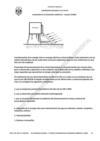 Facultad de Ingeniería
UNIVERSIDAD NACIONAL DE LA PLATA
FUNDAMENTOS DE INGENIERIA AMBIENTAL - Catedra Q 0850
PROF. ING INES M SANTANA Dto.INGENIERIA QUIMICA - CÁTEDRA FUNDAMENTIOS DE INGENIERIA AMBIENTAL Q0850 22
transformación de la energía solar en energía eléctrica en forma directa. Estos elementos son las
células fotovoltaicas, de las cuales daré una breve explicación, pues en otra conferencia se verá
ello con más amplitud.
El principio de funcionamiento de la célula fotovoltaica es conocido desde hace muchos años,
pero su desarrollo y aplicación se hizo evidente con el desarrollo de los satélites artificiales y los
viajes espaciales que aprovechan la energía solar para su actuación.
El rendimiento de una célula fotovoltaica es del 12 al 15% y su costo en sus comienzos de uso
que era de 100 U$S/W ha bajado sensiblemente en los últimos años y continuará bajando aún
más si se consiguen las siguientes condiciones:
a. que se produzcan paneles fotovoltaicos del oden de los KW o MW;
b. que se desarrolle una planta industrial multimegawatt;
c. que se resuelva eficazmente el problema del almacenamiento en base a batería de
acumuladores especiales.
6. Aplicación de la energía solar para calentamiento de agua en viviendas, hoteles, hospitales,
industrias, etcétera
a. Vivienda familiar
1. Sistema a termosifón
 
