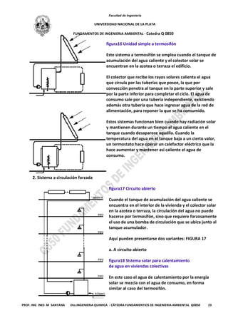 Facultad de Ingeniería
UNIVERSIDAD NACIONAL DE LA PLATA
FUNDAMENTOS DE INGENIERIA AMBIENTAL - Catedra Q 0850
PROF. ING INES M SANTANA Dto.INGENIERIA QUIMICA - CÁTEDRA FUNDAMENTIOS DE INGENIERIA AMBIENTAL Q0850 23
figura16 Unidad simple a termosifón
Este sistema a termosifón se emplea cuando el tanque de
acumulación del agua caliente y el colector solar se
encuentran en la azotea o terraza el edificio.
El colector que recibe los rayos solares calienta el agua
que circula por las tuberías que posee, la que por
convección penetra al tanque en la parte superior y sale
por la parte inferior para completar el ciclo. El agua de
consumo sale por una tubería independiente, existiendo
además otra tubería que hace ingresar agua de la red de
alimentación, para reponer la que se ha consumido.
Estos sistemas funcionan bien cuando hay radiación solar
y mantienen durante un tiempo el agua caliente en el
tanque cuando desaparece aquélla. Cuando la
temperatura del agua en el tanque baja a un cierto valor,
un termostato hace operar un calefactor eléctrico que la
hace aumentar y mantener así caliente el agua de
consumo.
2. Sistema a circulación forzada
figura17 Circuito abierto
Cuando el tanque de acumulación del agua caliente se
encuentra en el interior de la vivienda y el colector solar
en la azotea o terraza, la circulación del agua no puede
hacerse por termosifón, sino que requiere forzosamente
el uso de una bomba de circulación que se ubica junto al
tanque acumulador.
Aquí pueden presentarse dos variantes: FIGURA 17
a. A circuito abierto
figura18 Sistema solar para calentamiento
de agua en viviendas colectivas
En este caso el agua de calentamiento por la energía
solar se mezcla con el agua de consumo, en forma
similar al caso del termosifón.
 