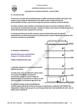 Facultad de Ingeniería
UNIVERSIDAD NACIONAL DE LA PLATA
FUNDAMENTOS DE INGENIERIA AMBIENTAL - Catedra Q 0850
PROF. ING INES M SANTANA Dto.INGENIERIA QUIMICA - CÁTEDRA FUNDAMENTIOS DE INGENIERIA AMBIENTAL Q0850 24
b. A circuito cerrado
En este caso, el tanque de acumulación posee un doble revestimiento (doble camisa) por cuyo
espacio circula el agua de calentamiento. Esta doble camisa cumple la función de
intercambiador de calor, y por lo tanto el agua de consumo se calienta en forma indirecta.
En ambas variantes existe también el termostato que pone en marcha el calefactor eléctrico
para mantener la temperatura del agua. También en ambos casos existe la entrada de agua de la
red de alimentación para compensar el consumo.
La ventaja del sistema de circuito cerrado es que las tuberías del circuito de agua de
calentamiento no sufren del proceso de incrustaciones por cuanto el líquido que circule por ella
no está en contacto con la atmósfera.
b. Viviendas multifamiliares
figura19 Sistema para calentamiento
de agua en viviendas colectivas
Pueden considerarse dos casos:
I. Viviendas colectivas o en propiedad horizontal
(Edificios de pisos)
En todos estos casos, los colectores solares están
en la azotea del edificio y el tanque de
acumulación, cuando es común a todos los
departamentos, se encuentra en el sótano, lo más
cercano posible a la entrada de agua de la red.
En este caso también existe la posibilidad de
mezclar el agua caliente de consumo con la que se calienta por la radiación solar FIGURA 18 o
independizar ambos circuitos, para lo cual el tanque debe tener intercambiador de calor o ser de
doble camisa. FIGURA 19
 
