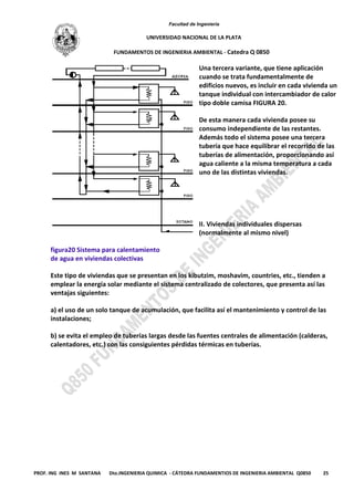 Facultad de Ingeniería
UNIVERSIDAD NACIONAL DE LA PLATA
FUNDAMENTOS DE INGENIERIA AMBIENTAL - Catedra Q 0850
PROF. ING INES M SANTANA Dto.INGENIERIA QUIMICA - CÁTEDRA FUNDAMENTIOS DE INGENIERIA AMBIENTAL Q0850 25
Una tercera variante, que tiene aplicación
cuando se trata fundamentalmente de
edificios nuevos, es incluir en cada vivienda un
tanque individual con intercambiador de calor
tipo doble camisa FIGURA 20.
De esta manera cada vivienda posee su
consumo independiente de las restantes.
Además todo el sistema posee una tercera
tubería que hace equilibrar el recorrido de las
tuberías de alimentación, proporcionando así
agua caliente a la misma temperatura a cada
uno de las distintas viviendas.
II. Viviendas individuales dispersas
(normalmente al mismo nivel)
figura20 Sistema para calentamiento
de agua en viviendas colectivas
Este tipo de viviendas que se presentan en los kibutzim, moshavim, countries, etc., tienden a
emplear la energía solar mediante el sistema centralizado de colectores, que presenta así las
ventajas siguientes:
a) el uso de un solo tanque de acumulación, que facilita así el mantenimiento y control de las
instalaciones;
b) se evita el empleo de tuberías largas desde las fuentes centrales de alimentación (calderas,
calentadores, etc.) con las consiguientes pérdidas térmicas en tuberías.
 
