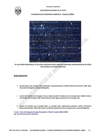 Facultad de Ingeniería
UNIVERSIDAD NACIONAL DE LA PLATA
FUNDAMENTOS DE INGENIERIA AMBIENTAL - Catedra Q 0850
PROF. ING INES M SANTANA Dto.INGENIERIA QUIMICA - CÁTEDRA FUNDAMENTIOS DE INGENIERIA AMBIENTAL Q0850 27
En una célula fotovoltaica, la luz excita electrones entre capas de materiales semiconductores de silicio.
Esto produce corrientes eléctricas
BIBLIOGRAFÍA
• Acosta Rubio, José. Energía solar: utilización y aprovechamiento. Madrid: Editorial Paraninfo, 1983. Obra
de carácter divulgativo; incluye bibliografía.
• Centro de Estudios de la Energía. El sol, un viejo conocido: introducción a la energía solar. Madrid: Centro
de Estudios de la Energía, 1982. Manual breve sobre algunas aspectos de la energía solar.
• Centro de Estudios de la Energía Solar. La energía solar: aplicaciones prácticas. Sevilla: Promotora
General de Estudios, 1993. Obra sobre las distintas aplicaciones de la energía solar; incluye bibliografía.
Fuente : Tesis de Postgrado Energias Renovables / Madrid España 2006 CIEMAT
Ing. Ines Micaela Santana Argentina
 