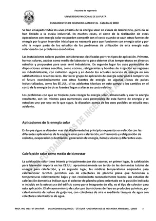 Facultad de Ingeniería
UNIVERSIDAD NACIONAL DE LA PLATA
FUNDAMENTOS DE INGENIERIA AMBIENTAL - Catedra Q 0850
PROF. ING INES M SANTANA Dto.INGENIERIA QUIMICA - CÁTEDRA FUNDAMENTIOS DE INGENIERIA AMBIENTAL Q0850 3
Se han ensayado todos los usos citados de la energía solar en escala de laboratorio, pero no se
han llevado a la escala industrial. En muchos casos, el costo de la realización de estas
operaciones con energía solar no pueden competir con el costo cuando se usan otras fuentes de
energía por la gran inversión inicial que es necesaria para que funcionen con energía solar y por
ello la mayor parte de los estudios de los problemas de utilización de esta energía esta
relacionado con problemas económicos.
Las instalaciones solares pueden considerarase clasificadas por tres tipos de aplicación. Primero,
hornos solares, usados como medio de laboratorio para obtener altas temperaturas en diversos
estudios y propuestos para usos semi industriales. En segundo lugar los usos potenciales de
disposiciones solares sencillas, como cocinas, refrigerantes y bombas de irrigación en regiones
no industrializadas, con radiación segura y en donde los actuales recursos de energía no son
satisfactorios o resulten caros. Un tercer grupo de aplicación de energía solar podrá competir en
el futuro económicamente con otras fuentes de energía en algunas zonas de países
industrializados, como los EE.UU., si los adelantos técnicos en este campo o los cambios en el
costo de la energía de otras fuentes llegan a alterar su costo relativo.
Los problemas con que se tropieza para recoger la energía solar, almacenarla y usar la energía
resultante, son los mismos para numerosos usos potenciales de esta fuente de energía y se
estudian uno por uno en lo que sigue. la discusión acerca de los usos posibles se estudia mas
adelante.
Aplicaciones de la energía solar
En lo que sigue se discuten mas detalladamente los principios expuestos en relación con las
diferentes aplicaciones de la energía solar para calefacción, enfriamiento y refrigeración de
recintos, evaporación y destilación, generación de energía, hornos solares y diferentes usos.
Calefacción solar como medio de bienestar
La calefacción solar tiene interés principalmente por dos razones; en primer lugar, la calefacción
para bienestar importa en los EE.UU. aproximadamente un tercio de las demandas totales de
energía para calefacción, y en segundo lugar, las módicas temperaturas empleadas para
calefaccionar recintos permiten uso de colectores de plancha plana que funcionan a
temperaturas relativamente bajas y con rendimiento razonablemente bueno. Los estudios de
calefacción domestica indican que el colector de plancha plana orientado en la posición indicada
e incluido en la estructura del edificio como parte integrante de ella, es el tipo de colector para
esta aplicación. El almacenamiento de calor por transiciones de fase en productos químicos, por
calentamiento de lechos de guijarros, con colectores de aire o mediante tanques de agua con
colectores calentadores de agua.
 