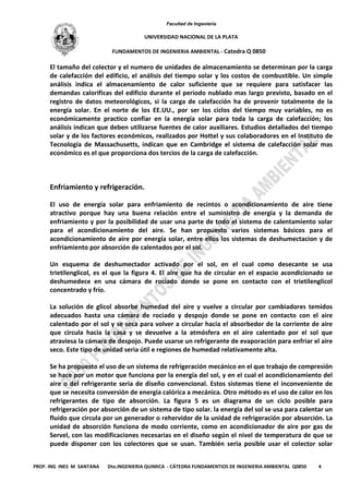 Facultad de Ingeniería
UNIVERSIDAD NACIONAL DE LA PLATA
FUNDAMENTOS DE INGENIERIA AMBIENTAL - Catedra Q 0850
PROF. ING INES M SANTANA Dto.INGENIERIA QUIMICA - CÁTEDRA FUNDAMENTIOS DE INGENIERIA AMBIENTAL Q0850 4
El tamaño del colector y el numero de unidades de almacenamiento se determinan por la carga
de calefacción del edificio, el análisis del tiempo solar y los costos de combustible. Un simple
análisis indica el almacenamiento de calor suficiente que se requiere para satisfacer las
demandas calorificas del edificio durante el periodo nublado mas largo previsto, basado en el
registro de datos meteorológicos, si la carga de calefacción ha de provenir totalmente de la
energía solar. En el norte de los EE.UU., por ser los ciclos del tiempo muy variables, no es
económicamente practico confiar en la energía solar para toda la carga de calefacción; los
análisis indican que deben utilizarse fuentes de calor auxiliares. Estudios detallados del tiempo
solar y de los factores económicos, realizados por Hottel y sus colaboradores en el Instituto de
Tecnología de Massachusetts, indican que en Cambridge el sistema de calefacción solar mas
económico es el que proporciona dos tercios de la carga de calefacción.
Enfriamiento y refrigeración.
El uso de energía solar para enfriamiento de recintos o acondicionamiento de aire tiene
atractivo porque hay una buena relación entre el suministro de energía y la demanda de
enfriamiento y por la posibilidad de usar una parte de todo el sistema de calentamiento solar
para el acondicionamiento del aire. Se han propuesto varios sistemas básicos para el
acondicionamiento de aire por energía solar, entre ellos los sistemas de deshumectacion y de
enfriamiento por absorción de calentados por el sol.
Un esquema de deshumectador activado por el sol, en el cual como desecante se usa
trietilenglicol, es el que la figura 4. El aire que ha de circular en el espacio acondicionado se
deshumedece en una cámara de rociado donde se pone en contacto con el trietilenglicol
concentrado y frío.
La solución de glicol absorbe humedad del aire y vuelve a circular por cambiadores temidos
adecuados hasta una cámara de rociado y despojo donde se pone en contacto con el aire
calentado por el sol y se seca para volver a circular hacia el absorbedor de la corriente de aire
que circula hacia la casa y se devuelve a la atmósfera en el aire calentado por el sol que
atraviesa la cámara de despojo. Puede usarse un refrigerante de evaporación para enfriar el aire
seco. Este tipo de unidad seria útil e regiones de humedad relativamente alta.
Se ha propuesto el uso de un sistema de refrigeración mecánico en el que trabajo de compresión
se hace por un motor que funciona por la energía del sol, y en el cual el acondicionamiento del
aire o del refrigerante seria de diseño convencional. Estos sistemas tiene el inconveniente de
que se necesita conversión de energía calórica a mecánica. Otro método es el uso de calor en los
refrigerantes de tipo de absorción. La figura 5 es un diagrama de un ciclo posible para
refrigeración por absorción de un sistema de tipo solar. la energía del sol se usa para calentar un
fluido que circula por un generador o rehervidor de la unidad de refrigeración por absorción. La
unidad de absorción funciona de modo corriente, como en acondicionador de aire por gas de
Servel, con las modificaciones necesarias en el diseño según el nivel de temperatura de que se
puede disponer con los colectores que se usan. También seria posible usar el colector solar
 