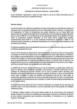 Facultad de Ingeniería
UNIVERSIDAD NACIONAL DE LA PLATA
FUNDAMENTOS DE INGENIERIA AMBIENTAL - Catedra Q 0850
PROF. ING INES M SANTANA Dto.INGENIERIA QUIMICA - CÁTEDRA FUNDAMENTIOS DE INGENIERIA AMBIENTAL Q0850 5
como rehervidor o generador y evitar de este modo el uso de un fluido intermedio para la
transferencia de calor y de u cambiador térmico.
Hornos solares
Los hornos solares son reflectores parabólicos o lentes construidos con precisión para enfocar la
radiación solar en superficies pequeñas y de este modo poder calentar "blancos" a niveles altos
de temperatura. El limite de temperatura que puede obtenerse con un horno solar esta
determinado por el segundo principio de la termodinámica como la temperatura de la superficie
del sol, esto es 6000 ºC, y la consideración de las propiedades ópticas de un sistema de horno
limita la temperatura máxima disponible. Se han usado hornos solares para estudios
experimentales hasta 3500 ºC y se han publicado temperaturas superiores a 4000 ºC. Las
muestras pueden calentarse en atmósferas controladas y en ausencia de campos eléctricos o de
otro tipo si así se desea.
El reflector parabólico tiene la propiedad de concentrar en n punto focal los rayos que entran en
el reflector paralelamente al eje.
Como el sol comprende un ángulo de 32', aproximadamente, los haces de rayos no son paralelos
y la imagen en el foco del receptor tiene una magnitud finita. Como regla empírica, el diámetro
de la imagen es aproximadamente la razón de longitud focal/111. La longitud focal determina el
tamaño de la imagen y la abertura del reflector la cantidad de energía que pasa por el área focal
para una velocidad dada en incidencia de radiación directa. El cociente entre la abertura y la
longitud focal es, pues, una medida de flujo de energía disponible en el área focal y con arreglo a
este flujo se puede calcular una temperatura de cuerpo negro.
La utilidad de los hornos solares aumenta con el uso de heliostatos, o espejo plano móvil, para
llevar la radiación solar al reflector parabólico. esto permite el montaje estacionario de una
parábola de ordinario en posición vertical, con lo cual se pueden colocar aparatos para
atmósfera controlada y movimiento de muestras, soportes de blancos, y otros, sin necesidad de
mover todo el equipo. El poder de reflexión del heliostato varia de 85 a 95% según su
construcción, por lo que resulta para el horno una perdida de flujo del 5 al 15%, y la disminución
correspondiente a las temperaturas que se alcanzan. La tabla III muestra algunas propiedades de
cuatro hornos solares.
Se construyen hornos solares de hasta 3 metros de diámetro con espejos de una sola pieza de
aluminio, cobre o de otros elementos y se han construido hornos mas grandes de múltiples
reflectores curvos.
El reflector o blanco usado en los hornos solares puede ser de varias formas. Las sustancias
pueden fundirse en si mismas en cavidades de cuerpo negro, encerrarse en envoltura de vidrio o
de otra materia transparente para atmósferas controladas, o introducirse en un recipiente
rotatorio "centrifugo".
 