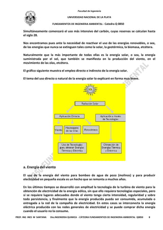 Facultad de Ingeniería
UNIVERSIDAD NACIONAL DE LA PLATA
FUNDAMENTOS DE INGENIERIA AMBIENTAL - Catedra Q 0850
PROF. ING INES M SANTANA Dto.INGENIERIA QUIMICA - CÁTEDRA FUNDAMENTIOS DE INGENIERIA AMBIENTAL Q0850 8
Simultáneamente comenzará el uso más intensivo del carbón, cuyas reservas se calculan hasta
el siglo 28.
Nos encontramos pues ante la necesidad de reactivar el uso de las energías renovables, o sea,
de las energías que nunca se extinguen tales como la solar, la geotérmica, la biomasa, etcétera.
Naturalmente que la más importante de todas ellas es la energía solar, o sea, la energía
suministrada por el sol, que también se manifiesta en la producción del viento, en el
movimiento de las olas, etcétera.
El gráfico siguiente muestra el empleo directo e indirecto de la energía solar.
El tema del uso directo o natural de la energía solar lo explicaré en forma muy breve.
a. Energía del viento
El uso de la energía del viento para bombeo de agua de pozo (molinos) y para producir
electricidad en pequeña escala es un hecho que se remonta a muchos años.
En los últimos tiempos se desarrolló con amplitud la tecnología de la turbina de viento para la
obtención de electricidad de la energía eólica, sin que ello requiera tecnologías especiales, pero
sí se requiere lugares adecuados donde el viento tenga cierta intensidad, regularidad y sobre
todo persistencia, y finalmente que la energía producida pueda ser consumida, acumulada o
entregada a la red de la compañía de electricidad. En estos casos se interconecta la energía
eléctrica producida con las redes generales de electricidad y se puede comprar dicha energía
cuando el usuario no la consume.
 