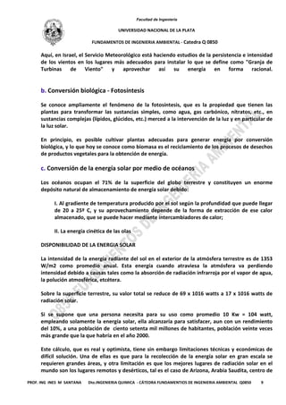 Facultad de Ingeniería
UNIVERSIDAD NACIONAL DE LA PLATA
FUNDAMENTOS DE INGENIERIA AMBIENTAL - Catedra Q 0850
PROF. ING INES M SANTANA Dto.INGENIERIA QUIMICA - CÁTEDRA FUNDAMENTIOS DE INGENIERIA AMBIENTAL Q0850 9
Aquí, en Israel, el Servicio Meteorológico está haciendo estudios de la persistencia e intensidad
de los vientos en los lugares más adecuados para instalar lo que se define como "Granja de
Turbinas de Viento" y aprovechar así su energía en forma racional.
b. Conversión biológica - Fotosíntesis
Se conoce ampliamente el fenómeno de la fotosíntesis, que es la propiedad que tienen las
plantas para transformar las sustancias simples, como agua, gas carbónico, nitratos, etc., en
sustancias complejas (lípidos, glúcidos, etc.) merced a la intervención de la luz y en particular de
la luz solar.
En principio, es posible cultivar plantas adecuadas para generar energía por conversión
biológica, y lo que hoy se conoce como biomasa es el reciclamiento de los procesos de desechos
de productos vegetales para la obtención de energía.
c. Conversión de la energía solar por medio de océanos
Los océanos ocupan el 71% de la superficie del globo terrestre y constituyen un enorme
depósito natural de almacenamiento de energía solar debido:
I. Al gradiente de temperatura producido por el sol según la profundidad que puede llegar
de 20 a 25º C, y su aprovechamiento depende de la forma de extracción de ese calor
almacenado, que se puede hacer mediante intercambiadores de calor;
II. La energía cinética de las olas
DISPONIBILIDAD DE LA ENERGIA SOLAR
La intensidad de la energía radiante del sol en el exterior de la atmósfera terrestre es de 1353
W/m2 como promedio anual. Esta energía cuando atraviesa la atmósfera va perdiendo
intensidad debido a causas tales como la absorción de radiación infrarroja por el vapor de agua,
la polución atmosférica, etcétera.
Sobre la superficie terrestre, su valor total se reduce de 69 x 1016 watts a 17 x 1016 watts de
radiación solar.
Si se supone que una persona necesita para su uso como promedio 10 Kw = 104 watt,
empleando solamente la energía solar, ella alcanzaría para satisfacer, aun con un rendimiento
del 10%, a una población de ciento setenta mil millones de habitantes, población veinte veces
más grande que la que habría en el año 2000.
Este cálculo, que es real y optimista, tiene sin embargo limitaciones técnicas y económicas de
difícil solución. Una de ellas es que para la recolección de la energía solar en gran escala se
requieren grandes áreas, y otra limitación es que los mejores lugares de radiación solar en el
mundo son los lugares remotos y desérticos, tal es el caso de Arizona, Arabia Saudita, centro de
 