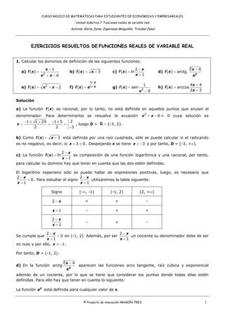CURSO BÁSICO DE MATEMÁTICAS PARA ESTUDIANTES DE ECONÓMICAS Y EMPRESARIALES

                                             Unidad didáctica 7. Funciones reales de variable real

                                        Autoras: Gloria Jarne, Esperanza Minguillón, Trinidad Zabal




         EJERCICIOS RESUELTOS DE FUNCIONES REALES DE VARIABLE REAL


1. Calcular los dominios de definición de las siguientes funciones:
                                                                                                                           3
                       x −1                                                              2−x                                   x−4
   a) f ( x ) =                         b) f (x ) =     x +3           c) f ( x ) = ln                d) f ( x ) = arctg
                   2
                  x + x −6                                                               x +1                                  ex
                                                        5+ x
                       2                                                                     1                             4x + 4
   e) f ( x ) =   x + x −2              f) f ( x) =   e 1+ x           g) f ( x ) = sen               h) f ( x) = arccos
                                                                                            2                              2x + 3
                                                                                          x −9

Solución

a) La función f ( x ) es racional, por lo tanto, no está definida en aquellos puntos que anulan el
denominador. Para determinarlos se resuelve la ecuación                                     x 2 + x − 6 = 0 cuya solución es
    −1 ± 1 + 24 −1 ± 5 ⎧ 2
x =            =      =⎨   , luego D = R - {-3, 2}.
         2        2    ⎩−3

b) Como f (x ) =           x + 3 está definida por una raíz cuadrada, sólo se puede calcular si el radicando
es no negativo, es decir, si x + 3 ≥ 0 . Despejando x se tiene x ≥ −3 y por tanto, D = [-3, +∞).

                       2−x
c) La función f (x ) = ln    es composición de una función logarítmica y una racional, por tanto,
                        x +1
para calcular su dominio hay que tener en cuenta que las dos estén definidas.

El logaritmo neperiano sólo se puede hallar de expresiones positivas, luego, es necesario que
2−x                                2−x
      > 0 . Para estudiar el signo      utilizaremos la tabla siguiente:
 x +1                              x +1

                           Signo               (-∞, -1)              (-1, 2)               (2, +∞)

                           2−x                     +                     +                       -

                           x +1                     -                    +                      +

                           2−x
                                                    -                    +                       -
                           x +1

                2−x                                   2−x
Se cumple que         > 0 en (-1, 2). Además, por ser      un cociente su denominador debe de ser
                 x +1                                 x +1
no nulo y por ello, x ≠ −1 .

Por tanto, D = (-1, 2).

                                   3
                                       x−4
d) En la función arctg                         aparecen las funciones arco tangente, raíz cúbica y exponencial
                                       ex
además de un cociente, por lo que se tiene que considerar los puntos donde todas ellas estén
definidas. Para ello hay que tener en cuenta lo siguiente:

La función e x está definida para cualquier valor de x.


                                                  © Proyecto de innovación ARAGÓN TRES                                               1
 