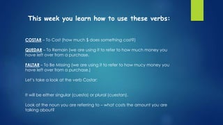 This week you learn how to use these verbs:
COSTAR – To Cost (how much $ does something cost?)
QUEDAR – To Remain (we are using it to refer to how much money you
have left over from a purchase.
FALTAR – To Be Missing (we are using it to refer to how mucy money you
have left over from a purchase.)
Let’s take a look at the verb Costar:
It will be either singular (cuesta) or plural (cuestan).
Look at the noun you are referring to – what costs the amount you are
talking about?
 