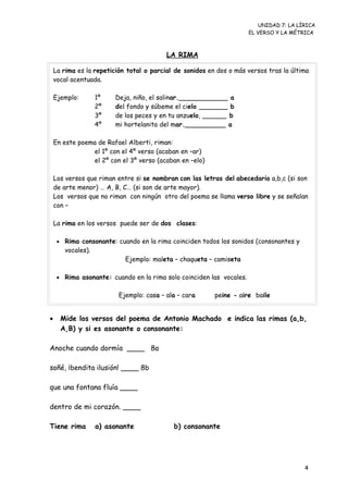 UNIDAD 7: LA LÍRICA
EL VERSO Y LA MÉTRICA
LA RIMA
• Mide los versos del poema de Antonio Machado e indica las rimas (a,b,
A,B) y si es asonante o consonante:
Anoche cuando dormía ____ 8a
soñé, ¡bendita ilusión! ____ 8b
que una fontana fluía ____
dentro de mi corazón. ____
Tiene rima a) asonante b) consonante
La rima es la repetición total o parcial de sonidos en dos o más versos tras la última
vocal acentuada.
Ejemplo: 1º Deja, niño, el salinar.____________ a
2º del fondo y súbeme el cielo _______ b
3º de los peces y en tu anzuelo, ______ b
4º mi hortelanita del mar.__________ a
En este poema de Rafael Alberti, riman:
el 1º con el 4º verso (acaban en –ar)
el 2º con el 3º verso (acaban en –elo)
Los versos que riman entre si se nombran con las letras del abecedario a,b,c (si son
de arte menor) … A, B, C… (si son de arte mayor).
Los versos que no riman con ningún otro del poema se llama verso libre y se señalan
con –
La rima en los versos puede ser de dos clases:
• Rima consonante: cuando en la rima coinciden todos los sonidos (consonantes y
vocales).
Ejemplo: maleta – chaqueta – camiseta
• Rima asonante: cuando en la rima solo coinciden las vocales.
Ejemplo: casa – ala – cara peine - aire baile
4
 