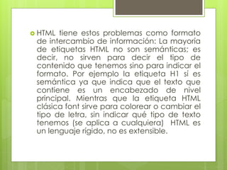  HTML tiene estos problemas como formato
de intercambio de información: La mayoría
de etiquetas HTML no son semánticas; es
decir, no sirven para decir el tipo de
contenido que tenemos sino para indicar el
formato. Por ejemplo la etiqueta H1 sí es
semántica ya que indica que el texto que
contiene es un encabezado de nivel
principal. Mientras que la etiqueta HTML
clásica font sirve para colorear o cambiar el
tipo de letra, sin indicar qué tipo de texto
tenemos (se aplica a cualquiera) HTML es
un lenguaje rígido, no es extensible.
 