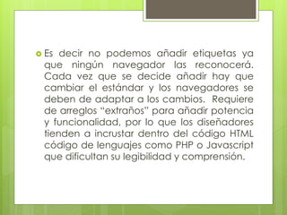  Es decir no podemos añadir etiquetas ya
que ningún navegador las reconocerá.
Cada vez que se decide añadir hay que
cambiar el estándar y los navegadores se
deben de adaptar a los cambios. Requiere
de arreglos “extraños” para añadir potencia
y funcionalidad, por lo que los diseñadores
tienden a incrustar dentro del código HTML
código de lenguajes como PHP o Javascript
que dificultan su legibilidad y comprensión.
 