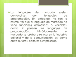  Los lenguajes de marcado suelen
confundirse con lenguajes de
programación. Sin embargo, no son lo
mismo, ya que el lenguaje de marcado no
tiene funciones aritméticas o variables,
como sí poseen los lenguajes de
programación. Históricamente, el
marcado se usaba y se usa en la industria
editorial y de la comunicación, así como
entre autores, editores e impresores.
 