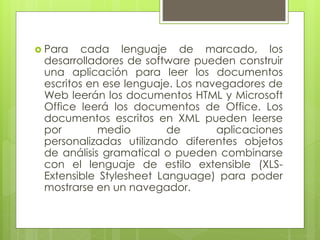  Para cada lenguaje de marcado, los
desarrolladores de software pueden construir
una aplicación para leer los documentos
escritos en ese lenguaje. Los navegadores de
Web leerán los documentos HTML y Microsoft
Office leerá los documentos de Office. Los
documentos escritos en XML pueden leerse
por medio de aplicaciones
personalizadas utilizando diferentes objetos
de análisis gramatical o pueden combinarse
con el lenguaje de estilo extensible (XLS-
Extensible Stylesheet Language) para poder
mostrarse en un navegador.
 