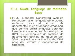 7.1.1. SGML: Lenguaje De Marcado
Base
 SGML (Standard Generalized Mark-up
Language), es un lenguaje generalizado
estándar para el formato de
documentos. Es un estándar internacional
que permite definir lenguajes para dar
formato a documentos. Por ejemplo, el
HTML, es un lenguaje de formato de
documentos definido de acuerdo con
SGML, es decir, una aplicación de SGML
para dar formato a documentos de
hipertexto.
 