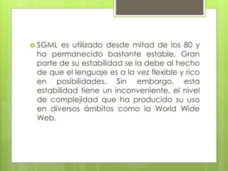  SGML es utilizado desde mitad de los 80 y
ha permanecido bastante estable. Gran
parte de su estabilidad se la debe al hecho
de que el lenguaje es a la vez flexible y rico
en posibilidades. Sin embargo, esta
estabilidad tiene un inconveniente, el nivel
de complejidad que ha producido su uso
en diversos ámbitos como la World Wide
Web.
 