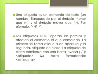  Una etiqueta es un elemento de texto (un
nombre) flanqueado por el símbolo menor
que (<) y el símbolo mayor que (>). Por
ejemplo, "<H1>".
 Las etiquetas HTML operan en parejas y
afectan el elemento al que enmarcan. La
primera se llama etiqueta de apertura y la
segunda, etiqueta de cierre. La etiqueta de
cierre comienza con una barra inversa ( / ):
<etiqueta> Su texto formateado;
</etiqueta>
 